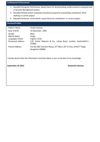 Professional Achievement
 Awarded Recognize Performance Award twice for demonstrating professionalismand good work
in Security Management project.
 Awarded ACE(Accenture Celebrates Excellence) award for outstanding contribution while
working in current project.
 Awarded Performer of the Month award thrice for contribution in current project.
Personal Profile:
Father’s Name Vinod Lahariya
Date of Birth 22 November, 1990
Gender
Marital Status
Languages Known
Permanent Address
Male
Single
English, Hindi
C/O Hiralal Motiram & Co., Lohiya Bazar, Lashkar, Gwalior(M.P.)-
474001
Present Address Flat No.108, Prashant Nilaya, 16th Main, 10th A Cross, BTM2nd Stage
Bangalore-560068
I hereby declare that the information furnished above is true to the best of my knowledge.
September 10, 2015 Shashank Lahariya
 