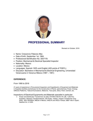 PROFESSIONAL SUMMARY
Revised on October, 2016
• Name: Crescencio Palacios Alba
• Date of birth: September 1st, 1964.
• Professional Identification No: 3557178
• Position: Mechanical & Electrical Specialist Inspector
• Nationality: Mexico
• Location: Mexico
• Languages: Spanish 100% and English (420 points of TOEFL)
• Education: Bachelors in Mechanical & Electrical Engineering, Universidad
Veracruzana in Veracruz México (1987 – 1991)
EXPERIENCE:
From 1995 to 2016
21 years of experience in Procurement Inspection and Expeditación of Equipment and Materials
in Suppliers facilities (workshops) for the Construction of Plants: petrochemical, Power, Energy,
Offshore Platforms, Telecommunications, Medicine, Tract parts, Silica, Paint, Cement, etc.
Inspections of Electrical Equipments and Materials specialist in particular:
• Power and Distribution Transformer (to GSU 375 MVA 400 KV HV, BIL 1,550 KV).
Suppliers: Siemens Transformadores, GE-Prolec, Voltran, Virginia Transformer Corp
West, IEM, DEEMSA, IMESA in Mexico; AREVA and WEG in Brazil; ABB Trafo in Spain;
Neeltran Inc. in USA.
Page 1 of 3
 