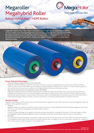 World leader in conveyor idlers
Robust Hybrid Steel / HDPE Rollers
Megaroller Hybrid Rollers are unique combination steel / high-density polyethylene (HDPE)
conveyor rollers. Incorporating Megaroller’s proven Sealing Arrangement, and patented HDPE
Bearing and Seal Housing in a standard steel conveyer tube, the Megahybrid Roller provides
the desired attributes of steel rollers, without the negative characteristics of a steel-based
bearing housing.
CONTACT US
Please refer to our website, www.megarollerindustries.com, for all contact information.We would love to hear from you.
Megaroller
Megahybrid Roller
Proven, Patented Technologies
•	 Advanced Sealing Arrangement (Patent number 99/5238)
	 Megaroller’s patented Sealing Arrangement, consisting of a back seal, a shock-resisting bearing cover, an outer seal, and four low-friction
contact lip seals is proven by the SABS as the most-effective sealing arrangement available on the market.This unique sealing arrangement is
non-corrosive, has a very low friction coefficient, and is highly-resistant to chemicals, acid, water and wear.
•	 High-impact Bearing and Seal Housing (Patent number 2001/6883)
	 Megaroller’s patented Bearing and Sealing Housing, injection-moulded from high-impact HDPE to ensure precision, eliminates the risk of
misalignment and distortion. Due to its innovative design, the bearing and sealing housing is able to absorb the impact imposed by uneven
loads and belt speed.The patent includes the heat fusion process used to permanently attach the bearing housing to the roller shell to form a
totally sealed and aligned roller drum which is precision machined to a concentricity (TIR) specification of 0,20mm maximum.
The Best of Both
Megaroller Hybrid Rollers offer the benefits of a conventional steel roller in applications where HDPE rollers are not optimal. Megahybrid Rollers are
available in these application variations:
•	 Standard
	 Megahybrid Rollers are made from mild steel conveyor tubing for maximum strength. Megaroller’s patented Sealing Arrangement allows these
rollers to be used in extreme temperatures and harsh weather conditions.
•	 Anti- Run-Back
	 Our Anti- Run-BackTechnology can be applied to incline belts to prevent the belt from running back in the event of a“belt-snap”. Rollers are fitted
with Megaroller’s patented Sealing Arrangement as well as a roller brake system which ensures that the roller can only run in one direction.
•	 Anti-Static
	 Our innovative Anti-Static Technology, comprising of a copper strip inside the roller that connects the outer shell to the shaft, can be applied
to the Megaroller Hybrid Rollers. Static electricity is earthed inside the roller to mitigate the risk of an open spark in methane-rich underground
mines, which presents a major fire hazard in cole and gold mines.
 