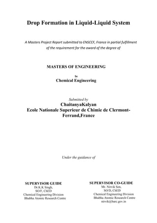 Drop Formation in Liquid-Liquid System
A Masters Project Report submitted to ENSCCF, France in partial fulfillment
of the requirement for the award of the degree of
MASTERS OF ENGINEERING
In
Chemical Engineering
Submitted by
ChaitanyaKalyan
Ecole Nationale Superieur de Chimie de Clermont-
Ferrand,France
Under the guidance of
SUPERVISOR CO-GUIDE
Mr. Nirvik Sen,
SO/D, ChED
Chemical Engineering Division
Bhabha Atomic Research Centre
nirvik@barc.gov.in
SUPERVISOR GUIDE
Dr.K.K Singh,
SO/F, ChED
Chemical Engineering Division
Bhabha Atomic Research Centre
 