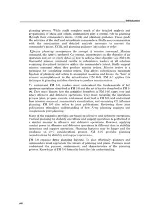 _______________________________________________________________________________Introduction
viii
planning process. While staffs complete much of the detailed analysis and
preparations of plans and orders, commanders play a central role in planning
through their commander’s intent, CCIR, and planning guidance. These guide
the activities of the staff and subordinate commanders. Staffs assist commanders
with the coordination and detailed analysis necessary to convert the
commander’s intent, CCIR, and planning guidance into a plan or order.
Effective planning incorporates the concept of mission command. Mission
command, the Army’s preferred C2 concept, concentrates on the objective of an
operation and not on every detail of how to achieve that objective (see FM 6-0).
Successful mission command results in subordinate leaders at all echelons
exercising disciplined initiative within the commander’s intent. Staffs support
mission command when they produce mission orders. Mission orders is a
technique for completing combat orders. This allows subordinates maximum
freedom of planning and action to accomplish missions and leaves the “how” of
mission accomplishment to the subordinates (FM 6-0). FM 5-0 applies this
technique to planning and describes how to produce mission orders.
To understand FM 5-0, readers must understand the fundamentals of full
spectrum operations described in FM 3-0 and the art of tactics described in FM 3-
90. They must discern how the activities described in FM 3-07 carry over and
affect offensive and defensive operations. They must recognize the operations
process (plan, prepare, execute, and assess) described in FM 6-0, and understand
how mission command, commander’s visualization, and exercising C2 influence
planning. FM 5-0 also refers to joint publications. Reviewing these joint
publications stimulates understanding of how Army planning supports and
complements joint planning.
Many of the examples provided are based on offensive and defensive operations.
Tactical planning for stability operations and support operations is performed in
a similar manner to offensive and defensive operations. However, applying
combat power in offensive and defensive operations is different than in stability
operations and support operations. Planning horizons may be longer and the
emphasis on civil considerations greater. FM 3-07 provides planning
considerations for stability and support operations.
FM 5-0 expands Army planning doctrine. To plan effectively, planners and
commanders must appreciate the nature of planning and plans. Planners must
understand the purpose, environment, and characteristics of the planning
process. Knowledge of FM 5-0 forms the basis for this understanding.
 