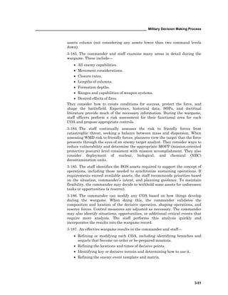 ____________________________________________________________ Military Decision Making Process
3-51
assets column (not considering any assets lower than two command levels
down).
3-183. The commander and staff examine many areas in detail during the
wargame. These include—
• All enemy capabilities.
• Movement considerations.
• Closure rates.
• Lengths of columns.
• Formation depths.
• Ranges and capabilities of weapon systems.
• Desired effects of fires.
They consider how to create conditions for success, protect the force, and
shape the battlefield. Experience, historical data, SOPs, and doctrinal
literature provide much of the necessary information. During the wargame,
staff officers perform a risk assessment for their functional area for each
COA and propose appropriate controls.
3-184. The staff continually assesses the risk to friendly forces from
catastrophic threat, seeking a balance between mass and dispersion. When
assessing WMD risk to friendly forces, planners view the target that the force
presents through the eyes of an enemy target analyst. They consider ways to
reduce vulnerability and determine the appropriate MOPP (mission-oriented
protective posture) level consistent with mission accomplishment. They also
consider deployment of nuclear, biological, and chemical (NBC)
decontamination units.
3-185. The staff identifies the BOS assets required to support the concept of
operations, including those needed to synchronize sustaining operations. If
requirements exceed available assets, the staff recommends priorities based
on the situation, commander’s intent, and planning guidance. To maintain
flexibility, the commander may decide to withhold some assets for unforeseen
tasks or opportunities (a reserve).
3-186. The commander can modify any COA based on how things develop
during the wargame. When doing this, the commander validates the
composition and location of the decisive operation, shaping operations, and
reserve forces. Control measures are adjusted as necessary. The commander
may also identify situations, opportunities, or additional critical events that
require more analysis. The staff performs this analysis quickly and
incorporates the results into the wargame record.
3-187. An effective wargame results in the commander and staff—
• Refining or modifying each COA, including identifying branches and
sequels that become on-order or be-prepared missions.
• Refining the locations and times of decisive points.
• Identifying key or decisive terrain and determining how to use it.
• Refining the enemy event template and matrix.
 