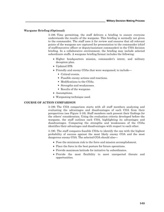 ____________________________________________________________ Military Decision Making Process
3-53
Wargame Briefing (Optional)
3-188. Time permitting, the staff delivers a briefing to ensure everyone
understands the results of the wargame. This briefing is normally not given
to the commander. The staff uses it for review and ensures that all relevant
points of the wargame are captured for presentation to the commander (chief
of staff/executive officer or deputy/assistant commander) in the COA decision
briefing. In a collaborative environment, the briefing may include selected
subordinate staffs. A wargame briefing format includes the following:
• Higher headquarters mission, commander’s intent, and military
deception plan.
• Updated IPB.
• Friendly and enemy COAs that were wargamed, to include—
Critical events.
Possible enemy actions and reactions.
Modifications to the COAs.
Strengths and weaknesses.
Results of the wargame.
• Assumptions.
• Wargaming technique used.
COURSE OF ACTION COMPARISON
3-189. The COA comparison starts with all staff members analyzing and
evaluating the advantages and disadvantages of each COA from their
perspectives (see Figure 3-18). Staff members each present their findings for
the others’ consideration. Using the evaluation criteria developed before the
wargame, the staff outlines each COA, highlighting its advantages and
disadvantages. Comparing the strengths and weaknesses of the COAs
identifies their advantages and disadvantages with respect to each other.
3-190. The staff compares feasible COAs to identify the one with the highest
probability of success against the most likely enemy COA and the most
dangerous enemy COA. The selected COA should also—
• Pose the minimum risk to the force and mission accomplishment.
• Place the force in the best posture for future operations.
• Provide maximum latitude for initiative by subordinates.
• Provide the most flexibility to meet unexpected threats and
opportunities.
 