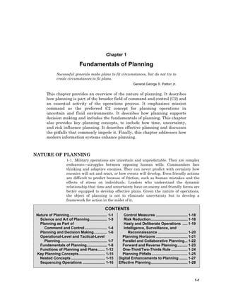 1-1
CONTENTS
Nature of Planning..................................... 1-1
Science and Art of Planning................. 1-3
Planning as Part of
Command and Control...................... 1-4
Planning and Decision Making............. 1-6
Operational-Level and Tactical-Level
Planning.............................................. 1-7
Fundamentals of Planning.................... 1-8
Functions of Planning and Plans....... 1-12
Key Planning Concepts.......................... 1-15
Nested Concepts ................................. 1-15
Sequencing Operations ...................... 1-16
Control Measures ............................... 1-18
Risk Reduction.................................... 1-18
Hasty and Deliberate Operations ..... 1-19
Intelligence, Surveillance, and
Reconnaissance ............................. 1-20
Planning Horizons ............................... 1-21
Parallel and Collaborative Planning... 1-22
Forward and Reverse Planning.......... 1-23
One-Third/Two-Thirds Rule ................ 1-24
Planning Pitfalls................................... 1-25
Digital Enhancements to Planning ........ 1-27
Effective Planning.................................... 1-28
Chapter 1
Fundamentals of Planning
Successful generals make plans to fit circumstances, but do not try to
create circumstances to fit plans.
General George S. Patton Jr.
This chapter provides an overview of the nature of planning. It describes
how planning is part of the broader field of command and control (C2) and
an essential activity of the operations process. It emphasizes mission
command as the preferred C2 concept for planning operations in
uncertain and fluid environments. It describes how planning supports
decision making and includes the fundamentals of planning. This chapter
also provides key planning concepts, to include how time, uncertainty,
and risk influence planning. It describes effective planning and discusses
the pitfalls that commonly impede it. Finally, this chapter addresses how
modern information systems enhance planning.
NATURE OF PLANNING
1-1. Military operations are uncertain and unpredictable. They are complex
endeavors—struggles between opposing human wills. Commanders face
thinking and adaptive enemies. They can never predict with certainty how
enemies will act and react, or how events will develop. Even friendly actions
are difficult to predict because of friction, such as human mistakes and the
effects of stress on individuals. Leaders who understand the dynamic
relationship that time and uncertainty have on enemy and friendly forces are
better equipped to develop effective plans. Given the nature of operations,
the object of planning is not to eliminate uncertainty but to develop a
framework for action in the midst of it.
 