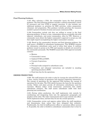 ____________________________________________________________ Military Decision Making Process
3-57
Final Planning Guidance
3-197. After selecting a COA, the commander issues the final planning
guidance. The final planning guidance includes a refined commander’s intent
(if necessary) and new CCIR to support execution. It also includes any
additional guidance on priorities for BOS activities, orders preparation,
rehearsal, and preparation. This guidance includes priorities for resources
needed to preserve freedom of action and assure continuous CSS.
3-198. Commanders include risk they are willing to accept in the final
planning guidance. If there is time, commanders discuss acceptable risk with
adjacent, subordinate, and senior commanders, often by VTC. However, a
commander must obtain the higher commander’s approval to accept any risk
that might imperil accomplishing the higher commander’s mission.
3-199. Based on the commander’s decision and final planning guidance, the
staff issues a WARNO to subordinate headquarters. This WARNO contains
the information subordinate units need to refine their plans. It confirms
guidance issued in person or by VTC and expands on details not covered by
the commander personally. The WARNO issued after COA approval normally
contains:
• Mission.
• Commander’s intent.
• Updated CCIR and EEFI.
• Concept of operations.
• AO.
• Principal tasks assigned to subordinate units.
• Preparation and rehearsal instructions not included in standing
operating procedures (SOP).
• Final time line for the operations.
ORDERS PRODUCTION
3-200. The staff prepares the order or plan by turning the selected COA into
a clear, concise concept of operations and required supporting information.
The concept of operations for the approved COA becomes the concept of
operations for the plan. The COA sketch becomes the basis for the operation
overlay. Orders and plans provide all information subordinates need for
execution. Mission orders avoid unnecessary constraints that inhibit
subordinate initiative. The staff assists subordinate staffs with their
planning and coordination.
3-201. During orders production, the staff implements risk controls by
coordinating and integrating them into the appropriate paragraphs and
graphics of the order. The order communicates how to put controls into effect,
which implements them, and how they fit into the overall operation.
3-202. Commanders review and approve orders before the staff reproduces
and disseminates them unless they have delegated that authority.
Traditionally, the chief of staff/executive officer or operations officer receives
it. If possible, the order is briefed to subordinate commanders face to face by
 