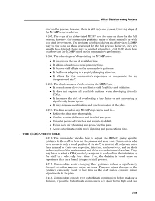 ____________________________________________________________ Military Decision Making Process
3-59
shorten the process, however, there is still only one process. Omitting steps of
the MDMP is not a solution.
3-207. The steps of an abbreviated MDMP are the same as those for the full
process; however, the commander performs many of them mentally or with
less staff involvement. The products developed during an abbreviated MDMP
may be the same as those developed for the full process; however, they are
usually less detailed. Some may be omitted altogether. Unit SOPs state how
to abbreviate the MDMP based on the commander’s preferences.
3-208. The advantages of abbreviating the MDMP are—
• It maximizes the use of available time.
• It allows subordinates more planning time.
• It focuses staff efforts on the commander’s guidance.
• It facilitates adapting to a rapidly changing situation.
• It allows for the commander’s experience to compensate for an
inexperienced staff.
3-209. The disadvantages of abbreviating the MDMP are—
• It is much more directive and limits staff flexibility and initiative.
• It does not explore all available options when developing friendly
COAs.
• It increases the risk of overlooking a key factor or not uncovering a
significantly better option.
• It may decrease coordination and synchronization of the plan.
3-210. The time saved on any MDMP step can be used to—
• Refine the plan more thoroughly.
• Conduct a more deliberate and detailed wargame.
• Consider potential branches and sequels in detail.
• Focus more on rehearsing and preparing the plan.
• Allow subordinates units more planning and preparations time.
THE COMMANDER’S ROLE
3-211. The commander decides how to adjust the MDMP, giving specific
guidance to the staff to focus on the process and save time. Commanders who
have access to only a small portion of the staff, or none at all, rely even more
than normal on their own expertise, intuition, and creativity, and on their
understanding of the environment and of the art and science of warfare. They
may have to select a COA, mentally wargame it, and confirm their decision to
the staff in a relatively short time. If so, the decision is based more on
experience than on a formal integrated staff process.
3-212. Commanders avoid changing their guidance unless a significantly
changed situation requires major revisions. Frequent minor changes to the
guidance can easily result in lost time as the staff makes constant minor
adjustments to the plan.
3-213. Commanders consult with subordinate commanders before making a
decision, if possible. Subordinate commanders are closer to the fight and can
 