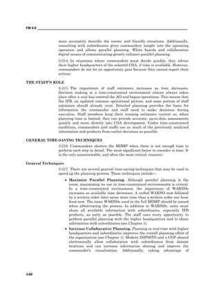FM 5-0 ___________________________________________________________________________________
3-60
more accurately describe the enemy and friendly situations. Additionally,
consulting with subordinates gives commanders insight into the upcoming
operation and allows parallel planning. White boards and collaborative
digital means of communicating greatly enhance parallel planning.
3-214. In situations where commanders must decide quickly, they advise
their higher headquarters of the selected COA, if time is available. However,
commanders do not let an opportunity pass because they cannot report their
actions.
THE STAFF’S ROLE
3-215. The importance of staff estimates increases as time decreases.
Decision making in a time-constrained environment almost always takes
place after a unit has entered the AO and begun operations. This means that
the IPB, an updated common operational picture, and some portion of staff
estimates should already exist. Detailed planning provides the basis for
information the commander and staff need to make decisions during
execution. Staff members keep their running estimates current so, when
planning time is limited, they can provide accurate, up-to-date assessments
quickly and move directly into COA development. Under time-constrained
conditions, commanders and staffs use as much of the previously analyzed
information and products from earlier decisions as possible.
GENERAL TIME-SAVING TECHNIQUES
3-216. Commanders shorten the MDMP when there is not enough time to
perform each step in detail. The most significant factor to consider is time. It
is the only nonrenewable, and often the most critical, resource.
General Techniques
3-217. There are several general time-saving techniques that may be used to
speed up the planning process. These techniques include—
• Maximize Parallel Planning. Although parallel planning is the
norm, maximizing its use in time-constrained environments is critical.
In a time-constrained environment, the importance of WARNOs
increases as available time decreases. A verbal WARNO now followed
by a written order later saves more time than a written order one hour
from now. The same WARNOs used in the full MDMP should be issued
when abbreviating the process. In addition to WARNOs, units must
share all available information with subordinates, especially IPB
products, as early as possible. The staff uses every opportunity to
perform parallel planning with the higher headquarters and to share
information with subordinates (see Chapter 1).
• Increase Collaborative Planning. Planning in real time with higher
headquarters and subordinates improves the overall planning effort of
the organization (see Chapter 1). Modern INFOSYS and a COP shared
electronically allow collaboration with subordinates from distant
locations and can increase information sharing and improve the
commander’s visualization. Additionally, taking advantage of
 