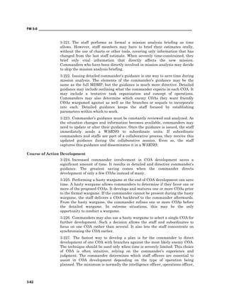 FM 5-0 ___________________________________________________________________________________
3-62
3-221. The staff performs as formal a mission analysis briefing as time
allows. However, staff members may have to brief their estimates orally,
without the use of charts or other tools, covering only information that has
changed from the last staff estimate. When severely time-constrained, they
brief only vital information that directly affects the new mission.
Commanders who have been directly involved in mission analysis may decide
to skip the mission analysis briefing.
3-222. Issuing detailed commander’s guidance is one way to save time during
mission analysis. The elements of the commander’s guidance may be the
same as the full MDMP, but the guidance is much more directive. Detailed
guidance may include outlining what the commander expects in each COA. It
may include a tentative task organization and concept of operations.
Commanders may also determine which enemy COAs they want friendly
COAs wargamed against as well as the branches or sequels to incorporate
into each. Detailed guidance keeps the staff focused by establishing
parameters within which to work.
3-223. Commander’s guidance must be constantly reviewed and analyzed. As
the situation changes and information becomes available, commanders may
need to update or alter their guidance. Once the guidance is issued, the staff
immediately sends a WARNO to subordinate units. If subordinate
commanders and staffs are part of a collaborative process, they receive this
updated guidance during the collaborative session. Even so, the staff
captures this guidance and disseminates it in a WARNO.
Course of Action Development
3-224. Increased commander involvement in COA development saves a
significant amount of time. It results in detailed and directive commander’s
guidance. The greatest saving comes when the commander directs
development of only a few COAs instead of many.
3-225. Performing a hasty wargame at the end of COA development can save
time. A hasty wargame allows commanders to determine if they favor one or
more of the proposed COAs. It develops and matures one or more COAs prior
to the formal wargame. If the commander cannot be present during the hasty
wargame, the staff delivers a COA backbrief to the commander afterwards.
From the hasty wargame, the commander refines one or more COAs before
the detailed wargame. In extreme situations, this may be the only
opportunity to conduct a wargame.
3-226. Commanders may also use a hasty wargame to select a single COA for
further development. Such a decision allows the staff and subordinates to
focus on one COA rather than several. It also lets the staff concentrate on
synchronizing the COA earlier.
3-227. The fastest way to develop a plan is for the commander to direct
development of one COA with branches against the most likely enemy COA.
The technique should be used only when time is severely limited. This choice
of COA is often intuitive, relying on the commander’s experience and
judgment. The commander determines which staff officers are essential to
assist in COA development depending on the type of operation being
planned. The minimum is normally the intelligence officer, operations officer,
 