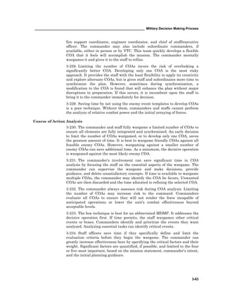 ____________________________________________________________ Military Decision Making Process
3-63
fire support coordinator, engineer coordinator, and chief of staff/executive
officer. The commander may also include subordinate commanders, if
available, either in person or by VTC. This team quickly develops a flexible
COA that it feels will accomplish the mission. The commander mentally
wargames it and gives it to the staff to refine.
3-228. Limiting the number of COAs incurs the risk of overlooking a
significantly better COA. Developing only one COA is the most risky
approach. It provides the staff with the least flexibility to apply its creativity
and explore alternate COAs, but is gives staff and subordinates more time to
synchronize the plan. However, sometimes during synchronization, a
modification to the COA is found that will enhance the plan without major
disruptions in preparation. If this occurs, it is incumbent upon the staff to
bring it to the commander immediately for decision.
3-229. Saving time by not using the enemy event templates to develop COAs
is a poor technique. Without them, commanders and staffs cannot perform
the analysis of relative combat power and the initial arraying of forces.
Course of Action Analysis
3-230. The commander and staff fully wargame a limited number of COAs to
ensure all elements are fully integrated and synchronized. An early decision
to limit the number of COAs wargamed, or to develop only one COA, saves
the greatest amount of time. It is best to wargame friendly COAs against all
feasible enemy COAs. However, wargaming against a smaller number of
enemy COAs can save additional time. As a minimum, the decisive operation
is wargamed against the most likely enemy COA.
3-231. The commander’s involvement can save significant time in COA
analysis by focusing the staff on the essential aspects of the wargame. The
commander can supervise the wargame and make decisions, provide
guidance, and delete unsatisfactory concepts. If time is available to wargame
multiple COAs, the commander may identify the COA he favors. Unwanted
COAs are then discarded and the time allocated to refining the selected COA.
3-232. The commander always assesses risk during COA analysis. Limiting
the number of COAs may increase risk to the command. Commanders
evaluate all COAs to ensure they will not render the force incapable of
anticipated operations or lower the unit’s combat effectiveness beyond
acceptable levels.
3-233. The box technique is best for an abbreviated MDMP. It addresses the
decisive operation first. If time permits, the staff wargames other critical
events or boxes. Commanders identify and prioritize the events they want
analyzed. Analyzing essential tasks can identify critical events.
3-234. Staff officers save time if they specifically define and limit the
evaluation criteria before they begin the wargame. The commander can
greatly increase effectiveness here by specifying the critical factors and their
weight. Significant factors are quantified, if possible, and limited to the four
or five most important, based on the mission statement, commander’s intent,
and the initial planning guidance.
 