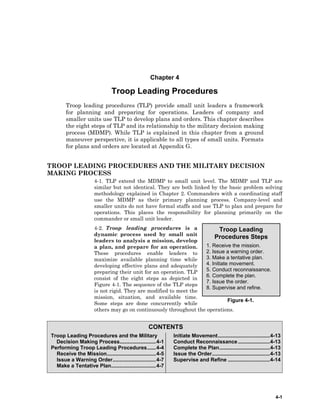 4-1
CONTENTS
Troop Leading Procedures and the Military
Decision Making Process.........................4-1
Performing Troop Leading Procedures......4-4
Receive the Mission..................................4-5
Issue a Warning Order..............................4-7
Make a Tentative Plan...............................4-7
Initiate Movement....................................4-13
Conduct Reconnaissance......................4-13
Complete the Plan...................................4-13
Issue the Order........................................4-13
Supervise and Refine .............................4-14
Chapter 4
Troop Leading Procedures
Troop leading procedures (TLP) provide small unit leaders a framework
for planning and preparing for operations. Leaders of company and
smaller units use TLP to develop plans and orders. This chapter describes
the eight steps of TLP and its relationship to the military decision making
process (MDMP). While TLP is explained in this chapter from a ground
maneuver perspective, it is applicable to all types of small units. Formats
for plans and orders are located at Appendix G.
TROOP LEADING PROCEDURES AND THE MILITARY DECISION
MAKING PROCESS
4-1. TLP extend the MDMP to small unit level. The MDMP and TLP are
similar but not identical. They are both linked by the basic problem solving
methodology explained in Chapter 2. Commanders with a coordinating staff
use the MDMP as their primary planning process. Company-level and
smaller units do not have formal staffs and use TLP to plan and prepare for
operations. This places the responsibility for planning primarily on the
commander or small unit leader.
4-2. Troop leading procedures is a
dynamic process used by small unit
leaders to analysis a mission, develop
a plan, and prepare for an operation.
These procedures enable leaders to
maximize available planning time while
developing effective plans and adequately
preparing their unit for an operation. TLP
consist of the eight steps as depicted in
Figure 4-1. The sequence of the TLP steps
is not rigid. They are modified to meet the
mission, situation, and available time.
Some steps are done concurrently while
others may go on continuously throughout the operations.
Troop Leading
Procedures Steps
1. Receive the mission.
2. Issue a warning order.
3. Make a tentative plan.
4. Initiate movement.
5. Conduct reconnaissance.
6. Complete the plan.
7. Issue the order.
8. Supervise and refine.
Figure 4-1.
 