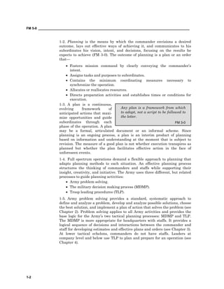 FM 5-0 ___________________________________________________________________________________
1-2
Any plan is a framework from which
to adapt, not a script to be followed to
the letter.
FM 3-0
1-2. Planning is the means by which the commander envisions a desired
outcome, lays out effective ways of achieving it, and communicates to his
subordinates his vision, intent, and decisions, focusing on the results he
expects to achieve (FM 3-0). The outcome of planning is a plan or an order
that—
• Fosters mission command by clearly conveying the commander’s
intent.
• Assigns tasks and purposes to subordinates.
• Contains the minimum coordinating measures necessary to
synchronize the operation.
• Allocates or reallocates resources.
• Directs preparation activities and establishes times or conditions for
execution.
1-3. A plan is a continuous,
evolving framework of
anticipated actions that maxi-
mize opportunities and guide
subordinates through each
phase of the operation. A plan
may be a formal, articulated document or an informal scheme. Since
planning is an ongoing process, a plan is an interim product of planning
based on information and understanding at the moment that is subject to
revision. The measure of a good plan is not whether execution transpires as
planned but whether the plan facilitates effective action in the face of
unforeseen events.
1-4. Full spectrum operations demand a flexible approach to planning that
adapts planning methods to each situation. An effective planning process
structures the thinking of commanders and staffs while supporting their
insight, creativity, and initiative. The Army uses three different, but related
processes to guide planning activities:
• Army problem solving.
• The military decision making process (MDMP).
• Troop leading procedures (TLP).
1-5. Army problem solving provides a standard, systematic approach to
define and analyze a problem, develop and analyze possible solutions, choose
the best solution, and implement a plan of action that solves the problem (see
Chapter 2). Problem solving applies to all Army activities and provides the
base logic for the Army’s two tactical planning processes: MDMP and TLP.
The MDMP is more appropriate for headquarters with staffs. It provides a
logical sequence of decisions and interactions between the commander and
staff for developing estimates and effective plans and orders (see Chapter 3).
At lower tactical echelons, commanders do not have staffs. Leaders at
company level and below use TLP to plan and prepare for an operation (see
Chapter 4).
 