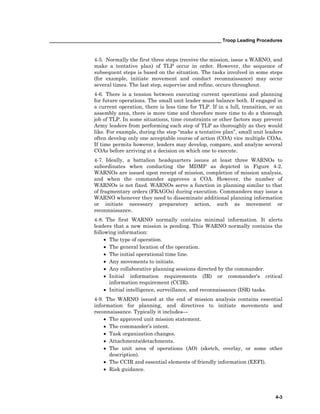 __________________________________________________________________ Troop Leading Procedures
4-3
4-5. Normally the first three steps (receive the mission, issue a WARNO, and
make a tentative plan) of TLP occur in order. However, the sequence of
subsequent steps is based on the situation. The tasks involved in some steps
(for example, initiate movement and conduct reconnaissance) may occur
several times. The last step, supervise and refine, occurs throughout.
4-6. There is a tension between executing current operations and planning
for future operations. The small unit leader must balance both. If engaged in
a current operation, there is less time for TLP. If in a lull, transition, or an
assembly area, there is more time and therefore more time to do a thorough
job of TLP. In some situations, time constraints or other factors may prevent
Army leaders from performing each step of TLP as thoroughly as they would
like. For example, during the step “make a tentative plan”, small unit leaders
often develop only one acceptable course of action (COA) vice multiple COAs.
If time permits however, leaders may develop, compare, and analyze several
COAs before arriving at a decision on which one to execute.
4-7. Ideally, a battalion headquarters issues at least three WARNOs to
subordinates when conducting the MDMP as depicted in Figure 4-2.
WARNOs are issued upon receipt of mission, completion of mission analysis,
and when the commander approves a COA. However, the number of
WARNOs is not fixed. WARNOs serve a function in planning similar to that
of fragmentary orders (FRAGOs) during execution. Commanders may issue a
WARNO whenever they need to disseminate additional planning information
or initiate necessary preparatory action, such as movement or
reconnaissance.
4-8. The first WARNO normally contains minimal information. It alerts
leaders that a new mission is pending. This WARNO normally contains the
following information:
• The type of operation.
• The general location of the operation.
• The initial operational time line.
• Any movements to initiate.
• Any collaborative planning sessions directed by the commander.
• Initial information requirements (IR) or commander's critical
information requirement (CCIR).
• Initial intelligence, surveillance, and reconnaissance (ISR) tasks.
4-9. The WARNO issued at the end of mission analysis contains essential
information for planning, and directives to initiate movements and
reconnaissance. Typically it includes—
• The approved unit mission statement.
• The commander’s intent.
• Task organization changes.
• Attachments/detachments.
• The unit area of operations (AO) (sketch, overlay, or some other
description).
• The CCIR and essential elements of friendly information (EEFI).
• Risk guidance.
 
