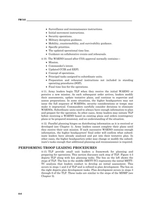 FM 5-0 ___________________________________________________________________________________
4-4
• Surveillance and reconnaissance instructions.
• Initial movement instructions.
• Security operations.
• Military deception guidance.
• Mobility, countermobility, and survivability guidance.
• Specific priorities.
• The updated operational time line.
• Guidance on collaborative events and rehearsals.
4-10. The WARNO issued after COA approval normally contains—
• Mission.
• Commander’s intent.
• Updated CCIR and EEFI.
• Concept of operations.
• Principal tasks assigned to subordinate units.
• Preparation and rehearsal instructions not included in standing
operating procedures (SOP).
• Final time line for the operations.
4-11. Army leaders begin TLP when they receive the initial WARNO or
perceive a new mission. As each subsequent order arrives, leaders modify
their assessments, update tentative plans, and continue to supervise and
assess preparations. In some situations, the higher headquarters may not
issue the full sequence of WARNOs; security considerations or tempo may
make it impractical. Commanders carefully consider decisions to eliminate
WARNOs. Subordinate units need to always have enough information to plan
and prepare for the operation. In other cases, Army leaders may initiate TLP
before receiving a WARNO based on existing plans and orders (contingency
plans or be-prepared missions), and an understanding of the situation.
4-12. Parallel planning hinges on distributing information as it is received or
developed (see Chapter 1). Army leaders cannot complete their plans until
they receive their unit mission. If each successive WARNO contains enough
information, the higher headquarters’ final order will confirm what subord-
inate leaders have already analyzed and put into their tentative plan. In
other cases, the higher headquarters order may change or modify the subord-
inate’s tasks enough that additional planning and reconnaissance is required.
PERFORMING TROOP LEADING PROCEDURES
4-13. TLP provide small unit leaders a framework for planning and
preparing for operations. This section discusses each step of TLP. Figure 4-3
depicts TLP along with key planning tasks. The box on the left shows the
steps of TLP. The box in the middle (METT-TC) represents the initial METT-
TC analysis that leaders conduct to develop an initial assessment. This
occurs in steps 1 and 2 of TLP and is refined in plan development. The box on
the right depicts plan development tasks. Plan development occurs in steps 3
through 6 of the TLP. These tasks are similar to the steps of the MDMP (see
Chapter 3).
 