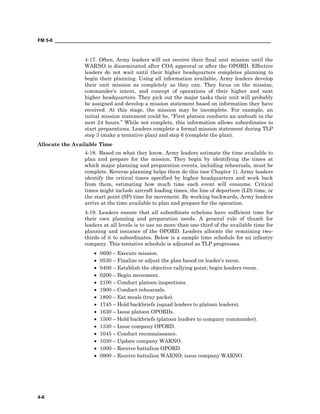 FM 5-0 ___________________________________________________________________________________
4-6
4-17. Often, Army leaders will not receive their final unit mission until the
WARNO is disseminated after COA approval or after the OPORD. Effective
leaders do not wait until their higher headquarters completes planning to
begin their planning. Using all information available, Army leaders develop
their unit mission as completely as they can. They focus on the mission,
commander’s intent, and concept of operations of their higher and next
higher headquarters. They pick out the major tasks their unit will probably
be assigned and develop a mission statement based on information they have
received. At this stage, the mission may be incomplete. For example, an
initial mission statement could be, “First platoon conducts an ambush in the
next 24 hours.” While not complete, this information allows subordinates to
start preparations. Leaders complete a formal mission statement during TLP
step 3 (make a tentative plan) and step 6 (complete the plan).
Allocate the Available Time
4-18. Based on what they know, Army leaders estimate the time available to
plan and prepare for the mission. They begin by identifying the times at
which major planning and preparation events, including rehearsals, must be
complete. Reverse planning helps them do this (see Chapter 1). Army leaders
identify the critical times specified by higher headquarters and work back
from them, estimating how much time each event will consume. Critical
times might include aircraft loading times, the line of departure (LD) time, or
the start point (SP) time for movement. By working backwards, Army leaders
arrive at the time available to plan and prepare for the operation.
4-19. Leaders ensure that all subordinate echelons have sufficient time for
their own planning and preparation needs. A general rule of thumb for
leaders at all levels is to use no more than one-third of the available time for
planning and issuance of the OPORD. Leaders allocate the remaining two-
thirds of it to subordinates. Below is a sample time schedule for an infantry
company. This tentative schedule is adjusted as TLP progresses.
• 0600 – Execute mission.
• 0530 – Finalize or adjust the plan based on leader’s recon.
• 0400 – Establish the objective rallying point; begin leaders recon.
• 0200 – Begin movement.
• 2100 – Conduct platoon inspections.
• 1900 – Conduct rehearsals.
• 1800 – Eat meals (tray packs).
• 1745 – Hold backbriefs (squad leaders to platoon leaders).
• 1630 – Issue platoon OPORDs.
• 1500 – Hold backbriefs (platoon leaders to company commander).
• 1330 – Issue company OPORD.
• 1045 – Conduct reconnaissance.
• 1030 – Update company WARNO.
• 1000 – Receive battalion OPORD.
• 0900 – Receive battalion WARNO; issue company WARNO.
 