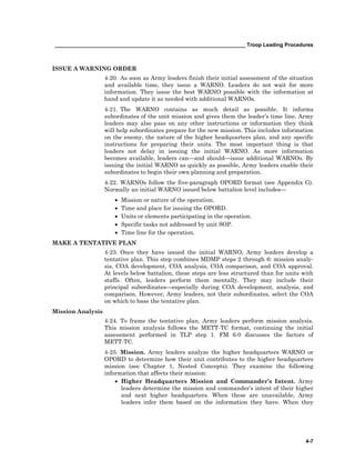 __________________________________________________________________ Troop Leading Procedures
4-7
ISSUE A WARNING ORDER
4-20. As soon as Army leaders finish their initial assessment of the situation
and available time, they issue a WARNO. Leaders do not wait for more
information. They issue the best WARNO possible with the information at
hand and update it as needed with additional WARNOs.
4-21. The WARNO contains as much detail as possible. It informs
subordinates of the unit mission and gives them the leader’s time line. Army
leaders may also pass on any other instructions or information they think
will help subordinates prepare for the new mission. This includes information
on the enemy, the nature of the higher headquarters plan, and any specific
instructions for preparing their units. The most important thing is that
leaders not delay in issuing the initial WARNO. As more information
becomes available, leaders can—and should—issue additional WARNOs. By
issuing the initial WARNO as quickly as possible, Army leaders enable their
subordinates to begin their own planning and preparation.
4-22. WARNOs follow the five-paragraph OPORD format (see Appendix G).
Normally an initial WARNO issued below battalion level includes—
• Mission or nature of the operation.
• Time and place for issuing the OPORD.
• Units or elements participating in the operation.
• Specific tasks not addressed by unit SOP.
• Time line for the operation.
MAKE A TENTATIVE PLAN
4-23. Once they have issued the initial WARNO, Army leaders develop a
tentative plan. This step combines MDMP steps 2 through 6: mission analy-
sis, COA development, COA analysis, COA comparison, and COA approval.
At levels below battalion, these steps are less structured than for units with
staffs. Often, leaders perform them mentally. They may include their
principal subordinates—especially during COA development, analysis, and
comparison. However, Army leaders, not their subordinates, select the COA
on which to base the tentative plan.
Mission Analysis
4-24. To frame the tentative plan, Army leaders perform mission analysis.
This mission analysis follows the METT-TC format, continuing the initial
assessment performed in TLP step 1. FM 6-0 discusses the factors of
METT-TC.
4-25. Mission. Army leaders analyze the higher headquarters WARNO or
OPORD to determine how their unit contributes to the higher headquarters
mission (see Chapter 1, Nested Concepts). They examine the following
information that affects their mission:
• Higher Headquarters Mission and Commander’s Intent. Army
leaders determine the mission and commander’s intent of their higher
and next higher headquarters. When these are unavailable, Army
leaders infer them based on the information they have. When they
 
