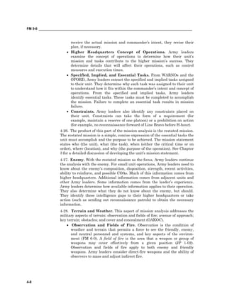 FM 5-0 ___________________________________________________________________________________
4-8
receive the actual mission and commander’s intent, they revise their
plan, if necessary.
• Higher Headquarters Concept of Operations. Army leaders
examine the concept of operations to determine how their unit’s
mission and tasks contribute to the higher mission’s success. They
determine details that will affect their operations, such as control
measures and execution times.
• Specified, Implied, and Essential Tasks. From WARNOs and the
OPORD, Army leaders extract the specified and implied tasks assigned
to their unit. They determine why each task was assigned to their unit
to understand how it fits within the commander’s intent and concept of
operations. From the specified and implied tasks, Army leaders
identify essential tasks. These tasks must be completed to accomplish
the mission. Failure to complete an essential task results in mission
failure.
• Constraints. Army leaders also identify any constraints placed on
their unit. Constraints can take the form of a requirement (for
example, maintain a reserve of one platoon) or a prohibition on action
(for example, no reconnaissance forward of Line Bravo before H-hour).
4-26. The product of this part of the mission analysis is the restated mission.
The restated mission is a simple, concise expression of the essential tasks the
unit must accomplish and the purpose to be achieved. The mission statement
states who (the unit), what (the task), when (either the critical time or on
order), where (location), and why (the purpose of the operation). See Chapter
3 for a detailed discussion of developing the unit’s mission statement.
4-27. Enemy. With the restated mission as the focus, Army leaders continue
the analysis with the enemy. For small unit operations, Army leaders need to
know about the enemy’s composition, disposition, strength, recent activities,
ability to reinforce, and possible COAs. Much of this information comes from
higher headquarters. Additional information comes from adjacent units and
other Army leaders. Some information comes from the leader’s experience.
Army leaders determine how available information applies to their operation.
They also determine what they do not know about the enemy, but should.
They identify these intelligence gaps to their higher headquarters or take
action (such as sending out reconnaissance patrols) to obtain the necessary
information.
4-28. Terrain and Weather. This aspect of mission analysis addresses the
military aspects of terrain: observation and fields of fire; avenue of approach;
key terrain; obstacles; and cover and concealment (OAKOC).
• Observation and Fields of Fire. Observation is the condition of
weather and terrain that permits a force to see the friendly, enemy,
and neutral personnel and systems, and key aspects of the environ-
ment (FM 6-0). A field of fire is the area that a weapon or group of
weapons may cover effectively from a given position (JP 1-02).
Observation and fields of fire apply to both enemy and friendly
weapons. Army leaders consider direct-fire weapons and the ability of
observers to mass and adjust indirect fire.
 