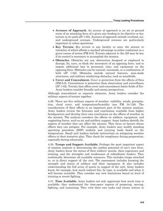 __________________________________________________________________ Troop Leading Procedures
4-9
• Avenues of Approach. An avenue of approach is an air or ground
route of an attacking force of a given size leading to its objective or key
terrain in its path (JP 1-02). Avenues of approach include overland, air,
and underground avenues. Underground avenues are particularly
important in urban operations.
• Key Terrain. Key terrain is any locality or area, the seizure or
retention of which affords a marked advantage to either combatant in a
given course of action (FM 6-0). Terrain adjacent to the AO may be key
if its control is necessary to accomplish the mission.
• Obstacles. Obstacles are any obstruction designed or employed to
disrupt, fix, turn, or block the movement of an opposing force, and to
impose additional loss in personnel, time, and equipment on the
opposing force. Obstacles can be natural, manmade, or a combination of
both (JP 1-02). Obstacles include natural features, man-made
structures, and military reinforcing obstacles, such as minefields.
• Cover and Concealment. Cover is protection from the effects of fires
(FM 6-0). Concealment is protection from observation and surveillance
(JP 1-02). Terrain that offers cover and concealment limits fields of fire.
Army leaders consider friendly and enemy perspectives.
Although remembered as separate elements, Army leaders consider the
military aspects of terrain together.
4-29. There are five military aspects of weather: visibility, winds, precipita-
tion, cloud cover, and temperature/humidity (see FM 34-130). The
consideration of their effects is an important part of the mission analysis.
Army leaders review the forecasts and conclusions available from higher
headquarters and develop their own conclusions on the effects of weather on
the mission. The analysis considers the effects on soldiers, equipment, and
supporting forces, such as air and artillery support. Army leaders identify the
aspects of weather that can affect the mission. They focus on factors whose
effects they can mitigate. For example, Army leaders may modify standing
operating procedure (SOP) uniform and carrying loads based on the
temperature. Small unit leaders include instructions on mitigating weather
effects in their tentative plan. They check for compliance during preparation,
especially during rehearsals.
4-30. Troops and Support Available. Perhaps the most important aspect
of mission analysis is determining the combat potential of one’s own force.
Army leaders know the status of their soldiers’ morale, their experience and
training, and the strengths and weaknesses of subordinate leaders. They
realistically determine all available resources. This includes troops attached
to, or in direct support of, the unit. The assessment includes knowing the
strength and status of soldiers and their equipment. It also includes
understanding the full array of assets in support of the unit. Army leaders
know, for example, how much indirect fire, by type, is available and when it
will become available. They consider any new limitations based on level of
training or recent fighting.
4-31. Time Available. Army leaders not only appreciate how much time is
available; they understand the time-space aspects of preparing, moving,
fighting, and sustaining. They view their own tasks and enemy actions in
 