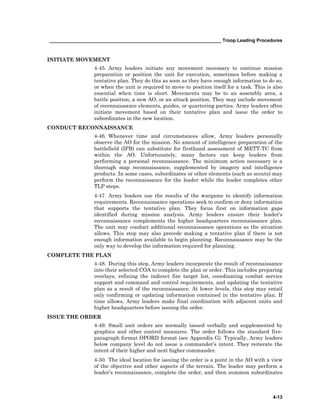 __________________________________________________________________ Troop Leading Procedures
4-13
INITIATE MOVEMENT
4-45. Army leaders initiate any movement necessary to continue mission
preparation or position the unit for execution, sometimes before making a
tentative plan. They do this as soon as they have enough information to do so,
or when the unit is required to move to position itself for a task. This is also
essential when time is short. Movements may be to an assembly area, a
battle position, a new AO, or an attack position. They may include movement
of reconnaissance elements, guides, or quartering parties. Army leaders often
initiate movement based on their tentative plan and issue the order to
subordinates in the new location.
CONDUCT RECONNAISSANCE
4-46. Whenever time and circumstances allow, Army leaders personally
observe the AO for the mission. No amount of intelligence preparation of the
battlefield (IPB) can substitute for firsthand assessment of METT-TC from
within the AO. Unfortunately, many factors can keep leaders from
performing a personal reconnaissance. The minimum action necessary is a
thorough map reconnaissance, supplemented by imagery and intelligence
products. In some cases, subordinates or other elements (such as scouts) may
perform the reconnaissance for the leader while the leader completes other
TLP steps.
4-47. Army leaders use the results of the wargame to identify information
requirements. Reconnaissance operations seek to confirm or deny information
that supports the tentative plan. They focus first on information gaps
identified during mission analysis. Army leaders ensure their leader’s
reconnaissance complements the higher headquarters reconnaissance plan.
The unit may conduct additional reconnaissance operations as the situation
allows. This step may also precede making a tentative plan if there is not
enough information available to begin planning. Reconnaissance may be the
only way to develop the information required for planning.
COMPLETE THE PLAN
4-48. During this step, Army leaders incorporate the result of reconnaissance
into their selected COA to complete the plan or order. This includes preparing
overlays, refining the indirect fire target list, coordinating combat service
support and command and control requirements, and updating the tentative
plan as a result of the reconnaissance. At lower levels, this step may entail
only confirming or updating information contained in the tentative plan. If
time allows, Army leaders make final coordination with adjacent units and
higher headquarters before issuing the order.
ISSUE THE ORDER
4-49. Small unit orders are normally issued verbally and supplemented by
graphics and other control measures. The order follows the standard five-
paragraph format OPORD format (see Appendix G). Typically, Army leaders
below company level do not issue a commander’s intent. They reiterate the
intent of their higher and next higher commander.
4-50. The ideal location for issuing the order is a point in the AO with a view
of the objective and other aspects of the terrain. The leader may perform a
leader’s reconnaissance, complete the order, and then summon subordinates
 