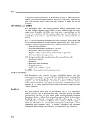 FM 5-0 ___________________________________________________________________________________
4-14
to a specified location to receive it. Sometimes security or other constraints
make it infeasible to issue the order on the terrain; then Army leaders use a
sand table, detailed sketch, maps, and other products to depict the AO and
situation.
SUPERVISE AND REFINE
4-51. Throughout TLP, Army leaders monitor mission preparations, refine
the plan, perform coordination with adjacent units, and supervise and assess
preparations. Normally unit SOPs state individual responsibilities and the
sequence of preparation activities. Army leaders supervise subordinates and
inspect their personnel and equipment to ensure the unit is ready for the
mission.
4-52. A crucial component of preparation is the rehearsal. Rehearsals allow
Army leaders to assess their subordinates’ preparations. They may identify
areas that require more supervision. Army leaders conduct rehearsals to—
• Practice essential tasks.
• Identify weaknesses or problems in the plan.
• Coordinate subordinate element actions.
• Improve soldier understanding of the concept of operations.
• Foster confidence among soldiers.
4-53. Company and smaller sized units use five types of rehearsals:
• Confirmation brief.
• Backbrief.
• Combined arms rehearsal.
• Support rehearsal.
• Battle drill or SOP rehearsal.
(See FM 6-0 for more information on rehearsals.)
Confirmation Brief
4-54. Immediately after receiving the order, subordinate leaders brief their
superior on the order they just received. They brief their understanding of the
commander’s intent, the specific tasks they have been assigned and their
purposes, and the relationship of their tasks to those of other elements
conducting the operation. They repeat any important coordinating measures
specified in the order. The confirmation brief is normally used with other
types of rehearsal.
Backbrief
4-55. The backbrief differs from the confirmation brief in that subordinate
leaders are given time to complete their plan. Backbriefs require the fewest
resources and are often the only option under time-constrained conditions.
Subordinate leaders explain their actions from start to finish of the mission.
Backbriefs are performed sequentially, with all leaders going over their
tasks. When time is available, backbriefs can be combined with other types of
rehearsals. Doing this lets all element leaders coordinate their plans before
performing more elaborate drills. If possible, backbriefs are performed
overlooking subordinates’ AOs, after they have developed their own plans.
 
