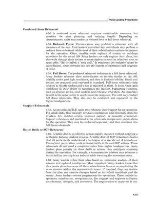__________________________________________________________________ Troop Leading Procedures
4-15
Combined Arms Rehearsal
4-56. A combined arms rehearsal requires considerable resources, but
provides the most planning and training benefit. Depending on
circumstances, units may conduct a reduced force or full dress rehearsal.
4-57. Reduced Force. Circumstances may prohibit a rehearsal with all
members of the unit. Unit leaders and other key individuals may perform a
reduced force rehearsal, while most of their subordinates continue to prepare
for the operation. Often, smaller scale replicas of terrain or buildings
substitute for the actual AO. Army leaders not only explain their plans, but
also walk through their actions or move replicas across the rehearsal area or
sand table. This is called a “rock drill.” It reinforces the backbrief given by
subordinates, since everyone can see the concept of operations and sequence
of tasks.
4-58. Full Dress. The preferred rehearsal technique is a full dress rehearsal.
Army leaders rehearse their subordinates on terrain similar to the AO,
initially under good light conditions, and then in limited visibility. Small unit
actions are repeated until executed to standard. Full dress rehearsals help
soldiers to clearly understand what is expected of them. It helps them gain
confidence in their ability to accomplish the mission. Supporting elements,
such as aviation crews, meet soldiers and rehearse with them. An important
benefit is the opportunity to synchronize the operation. The unit may conduct
full dress rehearsals. They also may be conducted and supported by the
higher headquarters.
Support Rehearsals
4-59. At any point in TLP, units may rehearse their support for an operation.
For small units, this typically involves coordination and procedure drills for
aviation, fire, combat service, engineer support, or causality evacuation.
Support rehearsals and combined arms rehearsals complement preparations
for the operation. They may be conducted separately and then combined into
full dress rehearsals.
Battle Drills or SOP Rehearsal
4-60. A battle drill is a collective action rapidly executed without applying a
deliberate decision making process. A battle drill or SOP rehearsal ensures
that all participants understand a technique or a specific set of procedures.
Throughout preparation, units rehearse battle drills and SOP actions. These
rehearsals do not need a completed order from higher headquarters. Army
leaders place priority on those drills or actions they anticipate occurring
during the operation. For example, a transportation platoon may rehearse a
battle drill on reacting to an ambush while awaiting the movement order.
4-61. Army leaders refine their plan based on continuing analysis of their
mission and updated intelligence. Most important, Army leaders know that
they create plans to ensure all their subordinates focus on accomplishing the
same mission within the commander’s intent. If required, they can deviate
from the plan and execute changes based on battlefield conditions and the
enemy. Army leaders oversee preparations for operations. These include in-
spections, coordination, reorganization, fire support and engineer activities,
maintenance, resupply, and movement. The requirement to supervise is con-
 