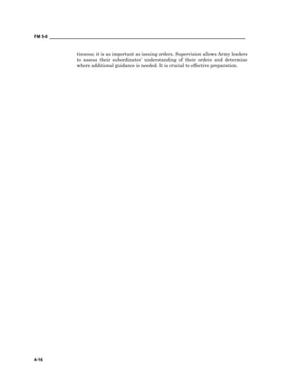 FM 5-0 ___________________________________________________________________________________
4-16
tinuous; it is as important as issuing orders. Supervision allows Army leaders
to assess their subordinates’ understanding of their orders and determine
where additional guidance is needed. It is crucial to effective preparation.
 