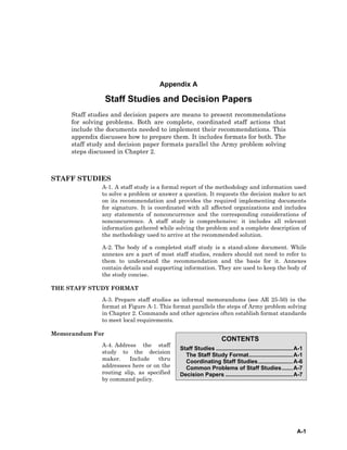 A-1
CONTENTS
Staff Studies .................................................A-1
The Staff Study Format............................A-1
Coordinating Staff Studies......................A-6
Common Problems of Staff Studies.......A-7
Decision Papers ...........................................A-7
Appendix A
Staff Studies and Decision Papers
Staff studies and decision papers are means to present recommendations
for solving problems. Both are complete, coordinated staff actions that
include the documents needed to implement their recommendations. This
appendix discusses how to prepare them. It includes formats for both. The
staff study and decision paper formats parallel the Army problem solving
steps discussed in Chapter 2.
STAFF STUDIES
A-1. A staff study is a formal report of the methodology and information used
to solve a problem or answer a question. It requests the decision maker to act
on its recommendation and provides the required implementing documents
for signature. It is coordinated with all affected organizations and includes
any statements of nonconcurrence and the corresponding considerations of
nonconcurrence. A staff study is comprehensive: it includes all relevant
information gathered while solving the problem and a complete description of
the methodology used to arrive at the recommended solution.
A-2. The body of a completed staff study is a stand-alone document. While
annexes are a part of most staff studies, readers should not need to refer to
them to understand the recommendation and the basis for it. Annexes
contain details and supporting information. They are used to keep the body of
the study concise.
THE STAFF STUDY FORMAT
A-3. Prepare staff studies as informal memorandums (see AR 25-50) in the
format at Figure A-1. This format parallels the steps of Army problem solving
in Chapter 2. Commands and other agencies often establish format standards
to meet local requirements.
Memorandum For
A-4. Address the staff
study to the decision
maker. Include thru
addressees here or on the
routing slip, as specified
by command policy.
 