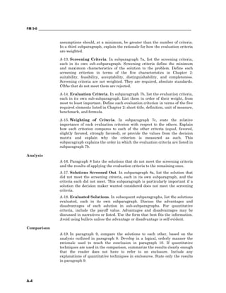 FM 5-0 ___________________________________________________________________________________
A-4
assumptions should, at a minimum, be greater than the number of criteria.
In a third subparagraph, explain the rationale for how the evaluation criteria
are weighted.
A-13. Screening Criteria. In subparagraph 7a, list the screening criteria,
each in its own sub-subparagraph. Screening criteria define the minimum
and maximum characteristics of the solution to the problem. Define each
screening criterion in terms of the five characteristics in Chapter 2:
suitability, feasibility, acceptability, distinguishability, and completeness.
Screening criteria are not weighted. They are required, absolute standards.
COAs that do not meet them are rejected.
A-14. Evaluation Criteria. In subparagraph 7b, list the evaluation criteria,
each in its own sub-subparagraph. List them in order of their weight, from
most to least important. Define each evaluation criterion in terms of the five
required elements listed in Chapter 2: short title, definition, unit of measure,
benchmark, and formula.
A-15. Weighting of Criteria. In subparagraph 7c, state the relative
importance of each evaluation criterion with respect to the others. Explain
how each criterion compares to each of the other criteria (equal, favored,
slightly favored, strongly favored), or provide the values from the decision
matrix and explain why the criterion is measured as such. This
subparagraph explains the order in which the evaluation criteria are listed in
subparagraph 7b.
Analysis
A-16. Paragraph 8 lists the solutions that do not meet the screening criteria
and the results of applying the evaluation criteria to the remaining ones.
A-17. Solutions Screened Out. In subparagraph 8a, list the solution that
did not meet the screening criteria, each in its own subparagraph, and the
criteria each did not meet. This subparagraph is particularly important if a
solution the decision maker wanted considered does not meet the screening
criteria.
A-18. Evaluated Solutions. In subsequent subparagraphs, list the solutions
evaluated, each in its own subparagraph. Discuss the advantages and
disadvantages of each solution in sub-subparagraphs. For quantitative
criteria, include the payoff value. Advantages and disadvantages may be
discussed in narratives or listed. Use the form that best fits the information.
Avoid using bullets unless the advantage or disadvantage is self-evident.
Comparison
A-19. In paragraph 9, compare the solutions to each other, based on the
analysis outlined in paragraph 8. Develop in a logical, orderly manner the
rationale used to reach the conclusion in paragraph 10. If quantitative
techniques are used in the comparison, summarize the results clearly enough
that the reader does not have to refer to an enclosure. Include any
explanations of quantitative techniques in enclosures. State only the results
in paragraph 9.
 