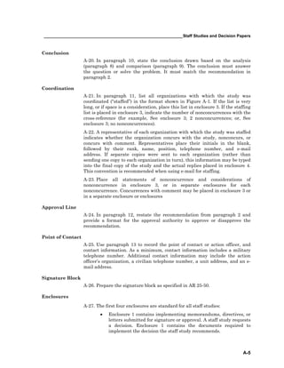 ____________________________________________________________Staff Studies and Decision Papers
A-5
Conclusion
A-20. In paragraph 10, state the conclusion drawn based on the analysis
(paragraph 8) and comparison (paragraph 9). The conclusion must answer
the question or solve the problem. It must match the recommendation in
paragraph 2.
Coordination
A-21. In paragraph 11, list all organizations with which the study was
coordinated (“staffed”) in the format shown in Figure A-1. If the list is very
long, or if space is a consideration, place this list in enclosure 3. If the staffing
list is placed in enclosure 3, indicate the number of nonconcurrences with the
cross-reference (for example, See enclosure 3; 2 nonconcurrences; or, See
enclosure 3; no nonconcurrences).
A-22. A representative of each organization with which the study was staffed
indicates whether the organization concurs with the study, nonconcurs, or
concurs with comment. Representatives place their initials in the blank,
followed by their rank, name, position, telephone number, and e-mail
address. If separate copies were sent to each organization (rather than
sending one copy to each organization in turn), this information may be typed
into the final copy of the study and the actual replies placed in enclosure 4.
This convention is recommended when using e-mail for staffing.
A-23. Place all statements of nonconcurrence and considerations of
nonconcurrence in enclosure 3, or in separate enclosures for each
nonconcurrence. Concurrences with comment may be placed in enclosure 3 or
in a separate enclosure or enclosures
Approval Line
A-24. In paragraph 12, restate the recommendation from paragraph 2 and
provide a format for the approval authority to approve or disapprove the
recommendation.
Point of Contact
A-25. Use paragraph 13 to record the point of contact or action officer, and
contact information. As a minimum, contact information includes a military
telephone number. Additional contact information may include the action
officer’s organization, a civilian telephone number, a unit address, and an e-
mail address.
Signature Block
A-26. Prepare the signature block as specified in AR 25-50.
Enclosures
A-27. The first four enclosures are standard for all staff studies:
• Enclosure 1 contains implementing memorandums, directives, or
letters submitted for signature or approval. A staff study requests
a decision. Enclosure 1 contains the documents required to
implement the decision the staff study recommends.
 