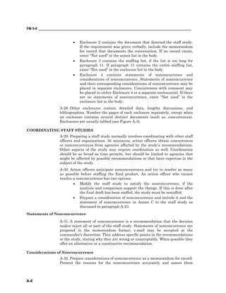 FM 5-0 ___________________________________________________________________________________
A-6
• Enclosure 2 contains the document that directed the staff study.
If the requirement was given verbally, include the memorandum
for record that documents the conversation. If no record exists,
enter “Not used” in the annex list in the body.
• Enclosure 3 contains the staffing list, if the list is too long for
paragraph 11. If paragraph 11 contains the entire staffing list,
enter “Not used” in the enclosure list in the body.
• Enclosure 4 contains statements of nonconcurrence and
considerations of nonconcurrence. Statements of nonconcurrence
and their corresponding considerations of nonconcurrence may be
placed in separate enclosures. Concurrences with comment may
be placed in either Enclosure 4 or a separate enclosure(s). If there
are no statements of nonconcurrence, enter “Not used” in the
enclosure list in the body.
A-28. Other enclosures contain detailed data, lengthy discussions, and
bibliographies. Number the pages of each enclosure separately, except when
an enclosure contains several distinct documents (such as, concurrences).
Enclosures are usually tabbed (see Figure A-3).
COORDINATING STAFF STUDIES
A-29. Preparing a staff study normally involves coordinating with other staff
officers and organizations. At minimum, action officers obtain concurrences
or nonconcurrences from agencies affected by the study’s recommendations.
Other aspects of the study may require coordination as well. Coordination
should be as broad as time permits, but should be limited to agencies that
might be affected by possible recommendations or that have expertise in the
subject of the study.
A-30. Action officers anticipate nonconcurrences and try to resolve as many
as possible before staffing the final product. An action officer who cannot
resolve a nonconcurrence has two options:
• Modify the staff study to satisfy the nonconcurrence, if the
analysis and comparison support the change. If this is done after
the final draft has been staffed, the study must be restaffed.
• Prepare a consideration of nonconcurrence and include it and the
statement of nonconcurrence in Annex C to the staff study as
discussed in paragraph A-23.
Statements of Nonconcurrence
A-31. A statement of nonconcurrence is a recommendation that the decision
maker reject all or part of the staff study. Statements of nonconcurrence are
prepared in the memorandum format; e-mail may be accepted at the
commander’s discretion. They address specific points in the recommendations
or the study, stating why they are wrong or unacceptable. When possible they
offer an alternative or a constructive recommendation.
Considerations of Nonconcurrence
A-32. Prepare considerations of nonconcurrence as a memorandum for record.
Present the reasons for the nonconcurrence accurately and assess them
 