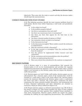 ____________________________________________________________Staff Studies and Decision Papers
A-7
objectively. Then state why the study is correct and why the decision maker
should reject the nonconcurrence.
COMMON PROBLEMS WITH STAFF STUDIES
A-33. The following questions identify the most common problems found in
staff studies. Review them before beginning a staff study and periodically
thereafter:
• Is the subject too broad?
• Is the problem properly defined?
• Are facts or assumptions clear and valid?
• Are there any unnecessary facts or assumptions?
• Are there any facts that appear for the first time in the
discussion?
• Are there a limited number of options or COAs?
• Are evaluation criteria invalid or too limiting?
• Is the discussion too long?
• Is the discussion incomplete? Must readers consult the enclosures
to understand it?
• Does the conclusion include a discussion?
• Is the logic incorrect or incomplete? Does the conclusion follow
from the analysis?
• Can the solution be implemented within resource and time
constraints?
• Do the conclusions and recommendations solve the problem?
• Is there an implementing directive?
• Have new criteria been introduced in the analysis or comparison?
DECISION PAPERS
A-34. A decision paper is a piece of correspondence that requests the
decision maker to act on its recommendation and provides the required
implementing documents for signature. Use a decision paper when a formal
report is not necessary or the decision maker does not require the details a
staff study provides.
A-35. Decision papers are brief. Unlike staff studies, decision papers are not
self-contained. For a decision paper, much of the material that would be
included in a staff study is kept in the action officer’s file. Decision papers
contain the minimum information the decision maker needs to understand
the action and make a decision. The action officer synthesizes the facts,
summarizes the issues, presents feasible alternatives, and recommends one
of them. Essential explanations and other information are attached as
enclosures, which are always tabbed (see Figure A-3).
A-36. Prepare decision papers as informal memorandums (see AR 25-50) in
the format at Figure A-2. This format parallels the steps of Army problem
solving. Commands and other agencies often establish format standards to
meet local requirements. Decision papers should not exceed two pages,
excluding the staffing list and supporting documentation. The coordination
 
