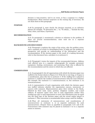 ____________________________________________________________Staff Studies and Decision Papers
A-9
decision is time-sensitive, tied to an event, or has a suspense to a higher
headquarters. Show internal suspenses on the routing slip, if necessary. Do
not show them in this paragraph.
PURPOSE
A-40. In paragraph 2, state clearly the decision required, as an infinitive
phrase; for example, “To determine the...,” or, “To obtain.....” Include the who,
what, when, and where, if pertinent.
RECOMMENDATION
A-41. In paragraph 3, recommend a solution or solutions to the problem. If
there are several recommendations, state each one in a separate
subparagraph.
BACKGROUND AND DISCUSSION
A-42. Paragraph 4 explains the origin of the action, why the problem exists,
and a summary of events in chronological form. It helps put the problem in
perspective and provide an understanding of the alternatives and the
recommendation. If the decision paper is the result of a tasking document,
refer to that document here, and place it at enclosure 2.
IMPACT
A-43. Paragraph 5 states the impacts of the recommended decision. Address
each affected area in a separate subparagraph; for example, personnel,
equipment, funding, environment, and stationing. State who is affected by
the recommendation and the extent to which they are affected.
COORDINATION
A-44. In paragraph 6, list all organizations with which the decision paper was
staffed in the format shown in Figure A-2. If the list is very long, or if space is
a consideration, place this list in enclosure 3. If the staffing list is placed in
enclosure 3, indicate the number of nonconcurrences with the cross-reference
(for example, See enclosure 3; 2 nonconcurrences; or, See enclosure 3; no
nonconcurrences).
A-45. A representative of each organization with which the decision paper
was staffed indicates whether the organization concurs, nonconcurs, or
concurs with comment. Representatives place their initials in the blank,
followed by their rank, name, position, telephone number, and e-mail
address. If separate copies were sent to each organization (rather than
sending one copy to each organization in turn), this information may be typed
into the final copy of the decision paper and the actual replies placed in
enclosure 3. This convention is recommended when using e-mail for staffing.
A-46. Place all statements of nonconcurrence and considerations of
nonconcurrence in enclosure 4, or in separate enclosures for each
nonconcurrence. Prepare them as specified in paragraphs A-31 and A-32.
Concurrences with comment may be placed in enclosure 4 or in a separate
annex or annexes.
 