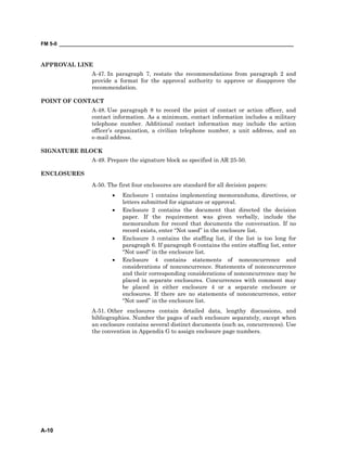 FM 5-0 ___________________________________________________________________________________
A-10
APPROVAL LINE
A-47. In paragraph 7, restate the recommendations from paragraph 2 and
provide a format for the approval authority to approve or disapprove the
recommendation.
POINT OF CONTACT
A-48. Use paragraph 8 to record the point of contact or action officer, and
contact information. As a minimum, contact information includes a military
telephone number. Additional contact information may include the action
officer’s organization, a civilian telephone number, a unit address, and an
e-mail address.
SIGNATURE BLOCK
A-49. Prepare the signature block as specified in AR 25-50.
ENCLOSURES
A-50. The first four enclosures are standard for all decision papers:
• Enclosure 1 contains implementing memorandums, directives, or
letters submitted for signature or approval.
• Enclosure 2 contains the document that directed the decision
paper. If the requirement was given verbally, include the
memorandum for record that documents the conversation. If no
record exists, enter “Not used” in the enclosure list.
• Enclosure 3 contains the staffing list, if the list is too long for
paragraph 6. If paragraph 6 contains the entire staffing list, enter
“Not used” in the enclosure list.
• Enclosure 4 contains statements of nonconcurrence and
considerations of nonconcurrence. Statements of nonconcurrence
and their corresponding considerations of nonconcurrence may be
placed in separate enclosures. Concurrences with comment may
be placed in either enclosure 4 or a separate enclosure or
enclosures. If there are no statements of nonconcurrence, enter
“Not used” in the enclosure list.
A-51. Other enclosures contain detailed data, lengthy discussions, and
bibliographies. Number the pages of each enclosure separately, except when
an enclosure contains several distinct documents (such as, concurrences). Use
the convention in Appendix G to assign enclosure page numbers.
 