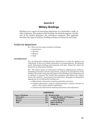 B-1
CONTENTS
Types of Briefings ........................................B-1
Information.................................................B-1
Decision .....................................................B-2
Mission .......................................................B-3
Staff ............................................................B-4
Briefing Steps ...............................................B-4
Analyze Situation and Prepare a
Briefing Outline ...................................B-4
Construct Briefing.....................................B-5
Deliver Briefing..........................................B-5
Follow Up ...................................................B-6
Appendix B
Military Briefings
Briefings are a means of presenting information to commanders, staffs, or
other audiences. The purpose of the briefing, the desired response, and the
role of the briefer determine the techniques employed. This appendix
describes the types of military briefings and gives a format for each type.
TYPES OF BRIEFINGS
B-1. There are four types of military briefings:
• Information.
• Decision.
• Mission.
• Staff.
INFORMATION
B-2. An information briefing provides information in a form the audience can
understand. It does not include conclusions or recommendations. No decisions
result. Information briefings deal primarily with facts. Figure B-1 shows the
format for an information briefing.
B-3. The briefer begins an information briefing by addressing the audience,
identifying themselves and the organization, and gives the classification of the
briefing. The briefer states that the purpose of the briefing is for information and
no decision is required. The briefer then introduces and defines the subject,
orients the audience, and presents the information. Examples of information
appropriate for an information briefing are—
• High priority information requiring immediate attention.
• Complex information—such as, complicated plans, systems, statistics, or
charts—that require detailed explanation.
• Controversial information requiring elaboration and explanation.
 