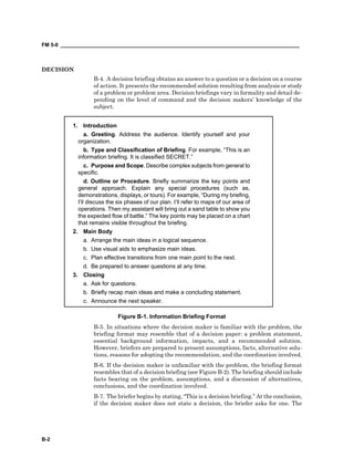 FM 5-0 ___________________________________________________________________________________
B-2
DECISION
B-4. A decision briefing obtains an answer to a question or a decision on a course
of action. It presents the recommended solution resulting from analysis or study
of a problem or problem area. Decision briefings vary in formality and detail de-
pending on the level of command and the decision makers’ knowledge of the
subject.
1. Introduction
a. Greeting. Address the audience. Identify yourself and your
organization.
b. Type and Classification of Briefing. For example, “This is an
information briefing. It is classified SECRET.”
c. Purpose and Scope. Describe complex subjects from general to
specific.
d. Outline or Procedure. Briefly summarize the key points and
general approach. Explain any special procedures (such as,
demonstrations, displays, or tours). For example, “During my briefing,
I’ll discuss the six phases of our plan. I’ll refer to maps of our area of
operations. Then my assistant will bring out a sand table to show you
the expected flow of battle.” The key points may be placed on a chart
that remains visible throughout the briefing.
2. Main Body
a. Arrange the main ideas in a logical sequence.
b. Use visual aids to emphasize main ideas.
c. Plan effective transitions from one main point to the next.
d. Be prepared to answer questions at any time.
3. Closing
a. Ask for questions.
b. Briefly recap main ideas and make a concluding statement.
c. Announce the next speaker.
Figure B-1. Information Briefing Format
B-5. In situations where the decision maker is familiar with the problem, the
briefing format may resemble that of a decision paper: a problem statement,
essential background information, impacts, and a recommended solution.
However, briefers are prepared to present assumptions, facts, alternative solu-
tions, reasons for adopting the recommendation, and the coordination involved.
B-6. If the decision maker is unfamiliar with the problem, the briefing format
resembles that of a decision briefing (see Figure B-2). The briefing should include
facts bearing on the problem, assumptions, and a discussion of alternatives,
conclusions, and the coordination involved.
B-7. The briefer begins by stating, “This is a decision briefing.” At the conclusion,
if the decision maker does not state a decision, the briefer asks for one. The
 