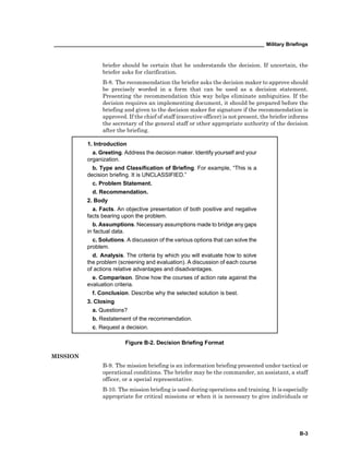 __________________________________________________________________________ Military Briefings
B-3
briefer should be certain that he understands the decision. If uncertain, the
briefer asks for clarification.
B-8. The recommendation the briefer asks the decision maker to approve should
be precisely worded in a form that can be used as a decision statement.
Presenting the recommendation this way helps eliminate ambiguities. If the
decision requires an implementing document, it should be prepared before the
briefing and given to the decision maker for signature if the recommendation is
approved. If the chief of staff (executive officer) is not present, the briefer informs
the secretary of the general staff or other appropriate authority of the decision
after the briefing.
1. Introduction
a. Greeting. Address the decision maker. Identify yourself and your
organization.
b. Type and Classification of Briefing. For example, “This is a
decision briefing. It is UNCLASSIFIED.”
c. Problem Statement.
d. Recommendation.
2. Body
a. Facts. An objective presentation of both positive and negative
facts bearing upon the problem.
b. Assumptions. Necessary assumptions made to bridge any gaps
in factual data.
c. Solutions. A discussion of the various options that can solve the
problem.
d. Analysis. The criteria by which you will evaluate how to solve
the problem (screening and evaluation). A discussion of each course
of actions relative advantages and disadvantages.
e. Comparison. Show how the courses of action rate against the
evaluation criteria.
f. Conclusion. Describe why the selected solution is best.
3. Closing
a. Questions?
b. Restatement of the recommendation.
c. Request a decision.
Figure B-2. Decision Briefing Format
MISSION
B-9. The mission briefing is an information briefing presented under tactical or
operational conditions. The briefer may be the commander, an assistant, a staff
officer, or a special representative.
B-10. The mission briefing is used during operations and training. It is especially
appropriate for critical missions or when it is necessary to give individuals or
 
