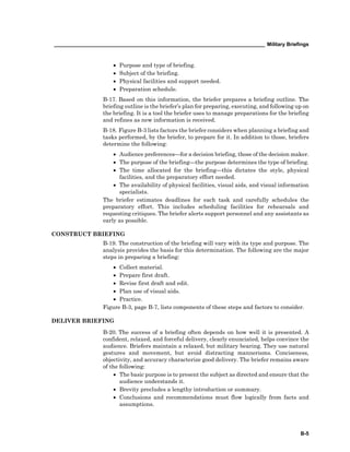 __________________________________________________________________________ Military Briefings
B-5
• Purpose and type of briefing.
• Subject of the briefing.
• Physical facilities and support needed.
• Preparation schedule.
B-17. Based on this information, the briefer prepares a briefing outline. The
briefing outline is the briefer’s plan for preparing, executing, and following up on
the briefing. It is a tool the briefer uses to manage preparations for the briefing
and refines as new information is received.
B-18. Figure B-3 lists factors the briefer considers when planning a briefing and
tasks performed, by the briefer, to prepare for it. In addition to those, briefers
determine the following:
• Audience preferences—for a decision briefing, those of the decision maker.
• The purpose of the briefing—the purpose determines the type of briefing.
• The time allocated for the briefing—this dictates the style, physical
facilities, and the preparatory effort needed.
• The availability of physical facilities, visual aids, and visual information
specialists.
The briefer estimates deadlines for each task and carefully schedules the
preparatory effort. This includes scheduling facilities for rehearsals and
requesting critiques. The briefer alerts support personnel and any assistants as
early as possible.
CONSTRUCT BRIEFING
B-19. The construction of the briefing will vary with its type and purpose. The
analysis provides the basis for this determination. The following are the major
steps in preparing a briefing:
• Collect material.
• Prepare first draft.
• Revise first draft and edit.
• Plan use of visual aids.
• Practice.
Figure B-3, page B-7, lists components of these steps and factors to consider.
DELIVER BRIEFING
B-20. The success of a briefing often depends on how well it is presented. A
confident, relaxed, and forceful delivery, clearly enunciated, helps convince the
audience. Briefers maintain a relaxed, but military bearing. They use natural
gestures and movement, but avoid distracting mannerisms. Conciseness,
objectivity, and accuracy characterize good delivery. The briefer remains aware
of the following:
• The basic purpose is to present the subject as directed and ensure that the
audience understands it.
• Brevity precludes a lengthy introduction or summary.
• Conclusions and recommendations must flow logically from facts and
assumptions.
 