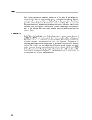 FM 5-0 ___________________________________________________________________________________
B-6
B-21. Interruptions and questions may occur at any point. If and when they
occur, briefers answer each question before continuing, or indicate that the
question will be answered later in the briefing. At the same time, they do not
permit questions to distract them from the planned briefing. If the question will
be answered later in the briefing, briefers make specific reference to the earlier
question when they introduce the material. Briefers are prepared to support any
part of the briefing. They anticipate possible questions and are prepared to
answer them.
FOLLOW UP
B-22. When the briefing is over, the briefer prepares a memorandum for record
(MFR). This MFR records the subject, date, time, and place of the briefing, and
the ranks, names, and positions of audience members. The briefing’s substance is
concisely recorded. Recommendations and their approval, disapproval, or
approval with modification are recorded, as well as any instruction or directed
action. This includes who is to take action. When a decision is involved and doubt
exists about the decision maker’s intent, the briefer submits a draft of the MFR
to him for correction before preparing it in final form. The MFR is distributed to
staff sections and agencies required to act on the decisions or instructions, or
whose operations or plans may be affected.
 