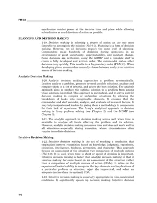 FM 5-0 ___________________________________________________________________________________
1-6
synchronize combat power at the decisive time and place while allowing
subordinates as much freedom of action as possible.
PLANNING AND DECISION MAKING
1-19. Decision making is selecting a course of action as the one most
favorable to accomplish the mission (FM 6-0). Planning is a form of decision
making. However, not all decisions require the same level of planning.
Commanders make hundreds of decisions during operations in an
environment of great uncertainty, unpredictability, and constant change.
Some decisions are deliberate, using the MDMP and a complete staff to
create a fully developed and written order. The commander makes other
decisions very quickly. This results in a fragmentary order (FRAGO). When
developing plans, commanders normally choose between analytic or intuitive
means of decision making.
Analytic Decision Making
1-20. Analytic decision making approaches a problem systematically.
Leaders analyze a problem, generate several possible solutions, analyze and
compare them to a set of criteria, and select the best solution. The analytic
approach aims to produce the optimal solution to a problem from among
those solutions identified. This approach is methodical, and it serves well for
decision making in complex or unfamiliar situations by allowing the
breakdown of tasks into recognizable elements. It ensures that the
commander and staff consider, analyze, and evaluate all relevant factors. It
may help inexperienced leaders by giving them a methodology to compensate
for their lack of experience. The Army’s analytical approach to decision
making is Army problem solving (see Chapter 2) and the MDMP (see
Chapter 3).
1-21. The analytic approach to decision making serves well when time is
available to analyze all facets affecting the problem and its solution.
However, analytic decision making consumes time and does not work well in
all situations—especially during execution, where circumstances often
require immediate decisions.
Intuitive Decision Making
1-22. Intuitive decision making is the act of reaching a conclusion that
emphasizes pattern recognition based on knowledge, judgment, experience,
education, intelligence, boldness, perception, and character. This approach
focuses on assessment of the situation vice comparison of multiple options
(FM 6-0). It is used when time is short or speed of decision is important.
Intuitive decision making is faster than analytic decision making in that it
involves making decisions based on an assessment of the situation rather
than a comparison of multiple courses of action (COAs). It relies on the
experienced leader’s ability to recognize the key elements and implications of
a particular problem or situation, reject the impractical, and select an
adequate (rather than the optimal) COA.
1-23. Intuitive decision making is especially appropriate in time-constrained
conditions. It significantly speeds up decision making. Intuitive decision
 