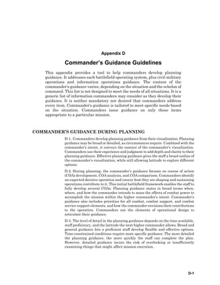 D-1
Appendix D
Commander’s Guidance Guidelines
This appendix provides a tool to help commanders develop planning
guidance. It addresses each battlefield operating system, plus civil-military
operations and information operations guidance. The content of the
commander’s guidance varies, depending on the situation and the echelon of
command. This list is not designed to meet the needs of all situations. It is a
generic list of information commanders may consider as they develop their
guidance. It is neither mandatory nor desired that commanders address
every item. Commander’s guidance is tailored to meet specific needs based
on the situation. Commanders issue guidance on only those items
appropriate to a particular mission.
COMMANDER’S GUIDANCE DURING PLANNING
D-1. Commanders develop planning guidance from their visualization. Planning
guidance may be broad or detailed, as circumstances require. Combined with the
commander’s intent, it conveys the essence of the commander’s visualization.
Commanders use their experience and judgment to add depth and clarity to their
planning guidance. Effective planning guidance gives the staff a broad outline of
the commander’s visualization, while still allowing latitude to explore different
options.
D-2. During planning, the commander’s guidance focuses on course of action
(COA) development, COA analysis, and COA comparison. Commanders identify
an expected decisive operation and convey how they see shaping and sustaining
operations contribute to it. This initial battlefield framework enables the staff to
fully develop several COAs. Planning guidance states in broad terms when,
where, and how the commander intends to mass the effects of combat power to
accomplish the mission within the higher commander’s intent. Commander’s
guidance also includes priorities for all combat, combat support, and combat
service support elements, and how the commander envisions their contributions
to the operation. Commanders use the elements of operational design to
articulate their guidance.
D-3. The level of detail in the planning guidance depends on the time available,
staff proficiency, and the latitude the next higher commander allows. Broad and
general guidance lets a proficient staff develop flexible and effective options.
Time-constrained conditions require more specific guidance. The more detailed
the planning guidance, the more quickly the staff can complete the plan.
However, detailed guidance incurs the risk of overlooking or insufficiently
examining things that might affect mission execution.
 