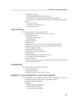 __________________________________________________________ Commander’s Guidance Guidelines
D-3
Possible branches.
Positive and procedural control measures.
Commander’s critical information requirements (CCIR).
Intelligence, surveillance, and reconnaissance guidance and priorities.
• Risk:
To friendly forces.
To mission accomplishment.
To control measures.
FIRE SUPPORT
D-6. For fire support, commanders consider—
• Synchronization and focus of fires with maneuver.
• High-payoff targets:
Methods of engagement.
Desired effects.
• Guidance for fires.
• Observer plan.
• Employment of combat observation and lasing teams (COLTs).
• Requirements, restrictions, and priorities for special munitions.
• Task and purpose of fires.
• Counterfire and use of radars.
• Suppression of enemy air defenses.
• Critical zones.
• Critical friendly zones and call for fire zones.
• Fire support-coordinating measures.
• Attack guidance.
• No-strike list: including, cultural, religious, historical, and high-density
civilian population areas.
AIR DEFENSE
D-7. For air defense, commanders consider—
• Protection priorities.
• Positioning guidance.
• Weapon control status for specific events.
MOBILITY, COUNTERMOBILITY, AND SURVIVABILITY
D-8. For mobility, countermobility, and survivability, commanders consider—
• Task and purpose of each combat engineering function.
• Priority of effort and support.
• Mobility:
Breaching/bridging guidance.
Route clearance priorities.
Employing assets guidance.
 