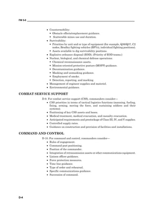 FM 5-0 ___________________________________________________________________________________
D-4
• Countermobility:
Obstacle effects/emplacement guidance.
Scatterable mines use and duration.
• Survivability:
Priorities by unit and or type of equipment (for example, Q36/Q37, C2
nodes, Bradley fighting vehicles (BFVs), individual fighting positions).
Assets available to dig survivability positions.
• Explosive ordnance disposal (EOD). (Priority of EOD teams.)
• Nuclear, biological, and chemical defense operations:
Chemical reconnaissance assets.
Mission-oriented protective posture (MOPP) guidance.
Decontamination guidance.
Masking and unmasking guidance.
Employment of smoke.
Detection, reporting, and marking.
• Management of engineer supplies and materiel.
• Environmental guidance.
COMBAT SERVICE SUPPORT
D-9. For combat service support (CSS), commanders consider—
• CSS priorities in terms of tactical logistics functions (manning, fueling,
fixing, arming, moving the force, and sustaining soldiers and their
systems).
• Positioning of key CSS assets and bases.
• Medical treatment, medical evacuation, and casualty evacuation.
• Anticipated requirements and prestockage of Class III, IV, and V supplies.
• Controlled supply rates.
• Guidance on construction and provision of facilities and installations.
COMMAND AND CONTROL
D-10. For command and control, commanders consider—
• Rules of engagement.
• Command post positioning.
• Position of the commander.
• Integration of retransmission assets or other communications equipment.
• Liaison officer guidance.
• Force protection measures.
• Time line guidance.
• Type of order and rehearsal.
• Specific communications guidance.
• Succession of command.
 