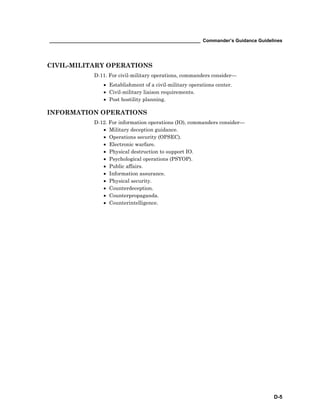 __________________________________________________________ Commander’s Guidance Guidelines
D-5
CIVIL-MILITARY OPERATIONS
D-11. For civil-military operations, commanders consider—
• Establishment of a civil-military operations center.
• Civil-military liaison requirements.
• Post hostility planning.
INFORMATION OPERATIONS
D-12. For information operations (IO), commanders consider—
• Military deception guidance.
• Operations security (OPSEC).
• Electronic warfare.
• Physical destruction to support IO.
• Psychological operations (PSYOP).
• Public affairs.
• Information assurance.
• Physical security.
• Counterdeception.
• Counterpropaganda.
• Counterintelligence.
 