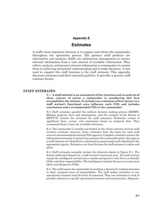 E-1
Appendix E
Estimates
A staff’s most important function is to support and advise the commander
throughout the operations process. The primary staff products are
information and analysis. Staffs use information management to extract
relevant information from a vast amount of available information. They
collect, analysis, and present relevant information to commanders to assists
them in achieving situational understanding and to make decisions. A tool
used to support this staff function is the staff estimate. This appendix
discusses estimates and their essential qualities. It provides a generic staff
estimate format.
STAFF ESTIMATES
E-1. A staff estimate is an assessment of the situation and an analysis of
those courses of action a commander is considering that best
accomplishes the mission. It includes an evaluation of how factors in a
staff section’s functional area influence each COA and includes
conclusions and a recommended COA to the commander.
E-2. Staff estimates parallel the military decision making process (MDMP).
Mission analysis, facts and assumptions, and the analysis of the factors of
METT-TC furnish the structure for staff estimates. Estimates consist of
significant facts, events, and conclusions based on analyzed data. They
recommend how to best use available resources.
E-3. The commander is usually not briefed on the entire contents of every staff
section’s estimate; however, those estimates form the basis for each staff
section’s recommendation during COA approval. Complete estimates contain the
information necessary to answer any question the commander poses. Any gaps in
a staff estimate are identified as information requirements and submitted to the
appropriate agency. Estimates can form the base for staff annexes to orders and
plans.
E-4. Staff estimates normally include the elements shown in Figure E-1. The
details addressed depend on a staff section’s functional area. All staff sections
except the intelligence section have a similar perspective: they focus on friendly
COAs and their supportability. The intelligence estimate focuses on enemy most
likely and dangerous COAs.
E-5. The staff assists the commander in reaching a decision by making estimates
in their assigned areas of responsibility. The staff makes estimates to any
operational situation and all levels of command. They use estimates to look at
possible solutions to specific operational missions and requirements. Adequate,
 