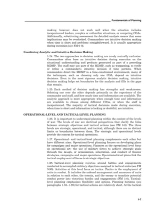 __________________________________________________________________ Fundamentals of Planning
1-7
making, however, does not work well when the situation includes
inexperienced leaders, complex or unfamiliar situations, or competing COAs.
Additionally, substituting assessment for detailed analysis means that some
implications may be overlooked. Commanders use intuitive decision making
when time is short and problems straightforward. It is usually appropriate
during execution (see FM 6-0).
Combining Analytic and Intuitive Decision Making
1-24. The two approaches to decision making are rarely mutually exclusive.
Commanders often base an intuitive decision during execution on the
situational understanding and products generated as part of a preceding
MDMP. The staff may use part of the MDMP, such as wargaming, to verify
or refine a commander’s intuitive decision if time permits. When
commanders direct the MDMP in a time-constrained environment, many of
the techniques, such as choosing only one COA, depend on intuitive
decisions. Even in the most rigorous analytic decision making, intuitive
decision making helps set boundaries for the analysis and fills in the gaps
that remain.
1-25. Each method of decision making has strengths and weaknesses.
Selecting one over the other depends primarily on the experience of the
commander and staff, and how much time and information are available. The
analytic approach is more appropriate when enough time and information
are available to choose among different COAs, or when the staff is
inexperienced. The majority of tactical decisions made during execution,
when time is short and information is lacking or doubtful, are intuitive.
OPERATIONAL-LEVEL AND TACTICAL-LEVEL PLANNING
1-26. It is important to understand planning within the context of the levels
of war. The levels of war are doctrinal perspectives that clarify the links
between strategic objectives and tactical actions (see FM 3-0). The three
levels are strategic, operational, and tactical, although there are no distinct
limits or boundaries between them. The strategic and operational levels
provide the context for tactical operations.
1-27. Operational- and tactical-level planning complements each other but
have different aims. Operational-level planning focuses on developing plans
for campaigns and major operations. Planners at the operational level focus
on operational art—the use of military forces to achieve strategic goals
through the design, or organization, integration, and conduct of theater
strategies, campaigns and major operations. Operational-level plans link the
tactical employment of forces to strategic objectives.
1-28. Tactical-level planning revolves around battles and engagements
conducted to accomplish military objectives assigned to tactical units (see FM
3-90). Activities at this level focus on tactics. Tactics is the employment of
units in combat. It includes the ordered arrangement and maneuver of units
in relation to each other, the terrain, and the enemy to translate potential
combat power into victorious battles and engagements (FM 3-0), Tactical-
level planning emphasizes flexibility and options. Planning horizons (see
paragraphs 1-85–1-89) for tactical actions are relatively short. At the tactical
 