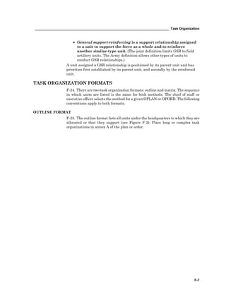 _________________________________________________________________________ Task Organization
F-7
• General support-reinforcing is a support relationship assigned
to a unit to support the force as a whole and to reinforce
another similar-type unit. (The joint definition limits GSR to field
artillery units. The Army definition allows other types of units to
conduct GSR relationships.)
A unit assigned a GSR relationship is positioned by its parent unit and has
priorities first established by its parent unit, and secondly by the reinforced
unit.
TASK ORGANIZATION FORMATS
F-24. There are two task organization formats: outline and matrix. The sequence
in which units are listed is the same for both methods. The chief of staff or
executive officer selects the method for a given OPLAN or OPORD. The following
conventions apply to both formats.
OUTLINE FORMAT
F-25. The outline format lists all units under the headquarters to which they are
allocated or that they support (see Figure F-2). Place long or complex task
organizations in annex A of the plan or order.
 