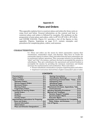 G-1
CONTENTS
Characteristics .............................................G-1
Types of Plans..............................................G-3
Types of Orders ...........................................G-4
Operation Orders.....................................G-5
Service Support Orders..........................G-5
Movement Orders....................................G-5
Warning Orders .......................................G-6
Fragmentary Orders................................G-6
Techniques for Issuing Orders ...................G-7
Verbal Orders...........................................G-7
Graphics...................................................G-7
Overlays ...................................................G-7
Overlay Orders ........................................G-7
Administrative Instructions for Preparing
Plans and Orders......................................G-8
General Information ................................G-8
Abbreviations ..........................................G-8
Place and Direction Designations .........G-8
Naming Conventions...............................G-9
Classification Markings ..........................G-9
Expressing Unnamed Dates - Times ...G-10
Expressing Time....................................G-11
Identifying Pages...................................G-11
Numbering Pages..................................G-12
Attachments (Annexes, Appendixes, Tabs,
and Enclosures) .....................................G-12
Standing Operating Procedures ...............G-13
Matrices and Templates.............................G-14
Decision Support Template...................G-14
Synchronization Matrix..........................G-16
Execution Matrix.....................................G-16
Examples and Procedures for Completing
Plans, Orders, and Annexes..................G-16
List of Figures.............................................G-17
Appendix G
Plans and Orders
This appendix explains how to construct plans and orders for Army units at
corps level and below. General information on the content and how to
construct plans and orders is followed by examples. For guidance on the
preparation of joint plans and orders, refer to JP 5-0; JP 5-00.1; JP 5-00.2;
and CJCSM 3122.03A. Figure G-1 provides a list of the figures in this
appendix. Figures, beginning on page G-17, contain examples and
procedures for completing plans, orders, and annexes.
CHARACTERISTICS
G-1. Plans and orders are the means by which commanders express their
visualization, commander’s intent, and decisions. They focus on results the
commander expects to achieve. Plans and orders form the basis commanders use
to synchronize military operations. They encourage initiative by providing the
“what” and “why” of a mission, and leave the how-to-accomplish-the-mission to
subordinates. They give subordinates the operational and tactical freedom to
accomplish the mission by providing the minimum restrictions and details
necessary for synchronization and coordination. Plans and orders—
• Permit subordinate commanders to prepare supporting plans and orders.
• Implement instructions derived from a higher commander’s plan or order.
 