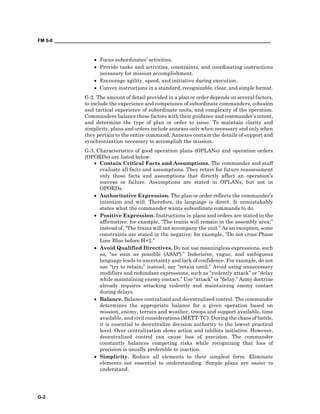 FM 5-0 ___________________________________________________________________________________
G-2
• Focus subordinates’ activities.
• Provide tasks and activities, constraints, and coordinating instructions
necessary for mission accomplishment.
• Encourage agility, speed, and initiative during execution.
• Convey instructions in a standard, recognizable, clear, and simple format.
G-2. The amount of detail provided in a plan or order depends on several factors,
to include the experience and competence of subordinate commanders, cohesion
and tactical experience of subordinate units, and complexity of the operation.
Commanders balance these factors with their guidance and commander’s intent,
and determine the type of plan or order to issue. To maintain clarity and
simplicity, plans and orders include annexes only when necessary and only when
they pertain to the entire command. Annexes contain the details of support and
synchronization necessary to accomplish the mission.
G-3. Characteristics of good operation plans (OPLANs) and operation orders
(OPORDs) are listed below:
• Contain Critical Facts and Assumptions. The commander and staff
evaluate all facts and assumptions. They retain for future reassessment
only those facts and assumptions that directly affect an operation’s
success or failure. Assumptions are stated in OPLANs, but not in
OPORDs.
• Authoritative Expression. The plan or order reflects the commander’s
intention and will. Therefore, its language is direct. It unmistakably
states what the commander wants subordinate commands to do.
• Positive Expression. Instructions in plans and orders are stated in the
affirmative: for example, “The trains will remain in the assembly area;”
instead of, “The trains will not accompany the unit.” As an exception, some
constraints are stated in the negative: for example, “Do not cross Phase
Line Blue before H+2.”
• Avoid Qualified Directives. Do not use meaningless expressions, such
as, “as soon as possible (ASAP).” Indecisive, vague, and ambiguous
language leads to uncertainty and lack of confidence. For example, do not
use “try to retain;” instead, say “retain until.” Avoid using unnecessary
modifiers and redundant expressions, such as “violently attack” or “delay
while maintaining enemy contact.” Use “attack” or “delay.” Army doctrine
already requires attacking violently and maintaining enemy contact
during delays.
• Balance. Balance centralized and decentralized control. The commander
determines the appropriate balance for a given operation based on
mission, enemy, terrain and weather, troops and support available, time
available, and civil considerations (METT-TC). During the chaos of battle,
it is essential to decentralize decision authority to the lowest practical
level. Over centralization slows action and inhibits initiative. However,
decentralized control can cause loss of precision. The commander
constantly balances competing risks while recognizing that loss of
precision is usually preferable to inaction.
• Simplicity. Reduce all elements to their simplest form. Eliminate
elements not essential to understanding. Simple plans are easier to
understand.
 