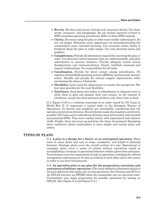 __________________________________________________________________________ Plans and Orders
G-3
• Brevity. Be clear and concise. Include only necessary details. Use short
words, sentences, and paragraphs. Do not include material covered in
SOPs (standing operating procedures). Refer to those SOPs instead.
• Clarity. Everyone using the plan or order must readily understand it. Do
not use jargon. Eliminate every opportunity for misunderstanding the
commander’s exact, intended meaning. Use acronyms unless clarity is
hindered. Keep the plan or order simple. Use only doctrinal terms and
graphics.
• Completeness. Provide all information required for executing the plan or
order. Use doctrinal control measures that are understandable, and allow
subordinates to exercise initiative. Provide adequate control means
(headquarters and communications). Clearly establish command and
support relationships. Fix responsibility for all tasks.
• Coordination. Provide for direct contact among subordinates. Fit
together all battlefield operating systems (BOS) for synchronized, decisive
action. Identify and provide for mutual support requirements while
minimizing the chance of fratricide.
• Flexibility. Leave room for adjustments to counter the unexpected. The
best plan provides for the most flexibility.
• Timeliness. Send plans and orders to subordinates in adequate time to
allow them to plan and prepare their own actions. In the interest of
timeliness, accept less than optimum products only when time is short.
G-4. Figure G-30 is a verbatim transcript of an order issued by VII Corps in
World War II. It represents a typical order in the European Theater of
Operations. Its brevity and simplicity are remarkable, considering that the
operation involved six divisions. Several factors made this simplicity and brevity
possible: VII Corps and its subordinate divisions were well trained, with detailed
and practiced SOPs. They were combat tested, with experienced and cohesive
staffs. Finally, there was trust up and down the chain of command. Emulating
these conditions allows commanders to issue simple and concise plans and
orders.
TYPES OF PLANS
G-5. A plan is a design for a future or an anticipated operation. Plans
come in many forms and vary in scope, complexity, and length of planning
horizons. Strategic plans cover the overall conduct of a war. Operational or
campaign plans cover a series of related military operations aimed at
accomplishing a strategic or operational objective within a given time and space.
Tactical plans cover the employment of units in operations, including the ordered
arrangement and maneuver of units in relation to each other and to the enemy
in order to use their full potential.
G-6. An operation plan is any plan for the preparation, execution, and
assessment of military operations. (The Army definition eliminates details of
the joint definition that apply only to joint operations. See Glossary and JP 5-0.)
An OPLAN becomes an OPORD when the commander sets an execution time.
Commanders may begin preparation for possible operations by issuing an
OPLAN. (See Figure G-2 and Figure G-4.)
 
