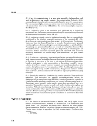 FM 5-0 ___________________________________________________________________________________
G-4
G-7. A service support plan is a plan that provides information and
instructions covering service support for an operation. Estimates of the
command’s operational requirements are the basis for a service support plan.
The service support plan becomes a service support order when the commander
sets an execution time for the OPLAN that the service support plan supports.
(See Figure G-5.)
G-8. A supporting plan is an operation plan prepared by a supporting
commander or a subordinate commander to satisfy the requests or requirements
of the supported commander’s plan (JP 5-0).
G-9. A contingency plan is a plan for major contingencies that can reasonably be
anticipated in the principal geographic sub-areas of the command (JP 1-02).
Army forces prepare contingency plans as part of all operations. Contingency
plans may take the form of branches or sequels. Operations never proceed
exactly as planned. Commanders prepare contingency plans to gain flexibility.
Visualizing and planning branches and sequels are important because they
involve transitions—changes in mission, type of operation, or forces required for
execution. Unless conducted (planned, prepared, executed, and assessed)
efficiently, transitions can reduce tempo, slow momentum, and give up the
initiative.
G-10. A branch is a contingency plan or course of action (an option built into the
basic plan or course of action) for changing the mission, disposition, orientation,
or direction of movement of the force to aid success of the current operation,
based on anticipated events, opportunities, or disruptions caused by enemy
actions. Army forces prepare branches to exploit success and opportunities, or to
counter disruptions caused by enemy actions (FM 3-0). Although commanders
cannot anticipate every possible threat action, they prepare branches for the
most likely ones. Commanders execute branches to rapidly respond to changing
conditions.
G-11. Sequels are operations that follow the current operation. They are future
operations that anticipate the possible outcomes—success, failure, or
stalemate—of the current operation (FM 3-0). A counteroffensive, for example, is
a logical sequel to a defense; exploitation and pursuit follow successful attacks.
Executing a sequel normally begins another phase of an operation, if not a new
operation. Commanders consider sequels early and revisit them throughout an
operation. Without such planning during current operations, forces may be
poorly positioned for future opportunities, and leaders unprepared to retain the
initiative. Branches and sequels have execution criteria. Commanders carefully
review them before execution and update them based on assessment of current
operations.
TYPES OF ORDERS
G-12. An order is a communication that is written, oral, or by signal, which
conveys instructions from a superior to a subordinate. In a broad sense, the
terms “order” and “command” are synonymous. However, an order implies
discretion as to the details of execution, whereas a command does not (JP 1-02).
Combat orders pertain to operations and their service support. Combat orders
include—
• OPORDs.
 