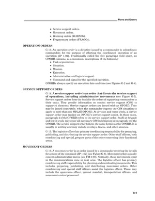 __________________________________________________________________________ Plans and Orders
G-5
• Service support orders.
• Movement orders.
• Warning orders (WARNOs).
• Fragmentary orders (FRAGOs).
OPERATION ORDERS
G-13. An operation order is a directive issued by a commander to subordinate
commanders for the purpose of effecting the coordinated execution of an
operation (JP 1-02). Traditionally called the five paragraph field order, an
OPORD contains, as a minimum, descriptions of the following:
• Task organization.
• Situation.
• Mission.
• Execution.
• Administrative and logistic support.
• Command and signal for the specified operation.
OPORDs always specify an execution date and time (see Figures G-2 and G-4).
SERVICE SUPPORT ORDERS
G-14. A service support order is an order that directs the service support
of operations, including administrative movements (see Figure G-5).
Service support orders form the basis for the orders of supporting commanders to
their units. They provide information on combat service support (CSS) to
supported elements. Service support orders are issued with an OPORD. They
may be issued separately, when the commander expects the CSS situation to
apply to more than one OPLAN/OPORD. At division and corps levels, a service
support order may replace an OPORD’s service support annex. In those cases,
paragraph 4 of the OPORD refers to the service support order. Staffs at brigade
and lower levels may cover all necessary CSS information in paragraph 4 of the
OPORD. The service support order follows the same format as the OPORD. It is
usually in writing and may include overlays, traces, and other annexes.
G-15. The logistics officer has primary coordinating responsibility for preparing,
publishing, and distributing the service support order. Other staff officers, both
coordinating and special, prepare parts of the order concerning their functional
areas.
MOVEMENT ORDERS
G-16. A movement order is an order issued by a commander covering the details
for a move of the command (JP 1-02) (see Figure G-6). Movement orders usually
concern administrative moves (see FM 3-90). Normally, these movements occur
in the communications zone or rear area. The logistics officer has primary
coordinating staff responsibility for planning and coordinating movements. This
includes preparing, publishing, and distributing movement orders. Other
coordinating and special staff officers assist the logistics officer. These may
include the operations officer, provost marshal, transportation officers, and
movement control personnel.
 